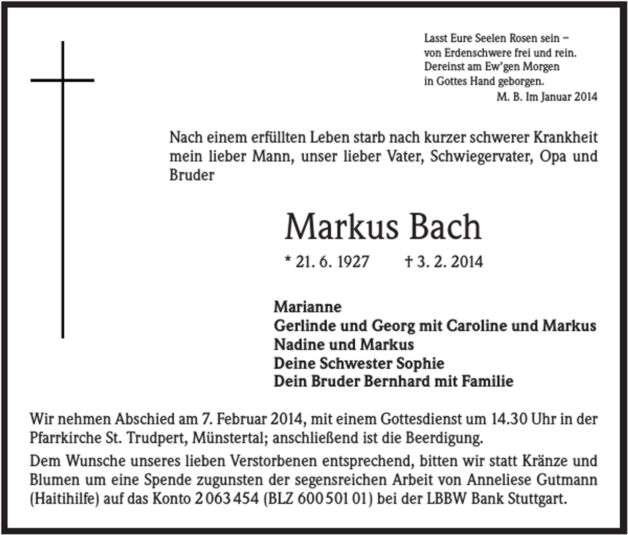 <p>Lasst Eure Seelen Rosen sein –<br />von Erdenschwere frei und rein.<br />Dereinst am Ew’gen Morgen<br />in Gottes Hand geborgen.<br />M. B. Im Januar 2014</p><p>Nach einem erfüllten Leben starb nach kurzer schwerer Krankheit<br />mein lieber Mann, unser lieber Vater, Schwiegervater, Opa und<br />Bruder</p><p>Markus Bach<br />* 21. 6. 1927</p><p>† 3. 2. 2014</p><p>Marianne<br />Gerlinde und Georg mit Caroline und Markus<br />Nadine und Markus<br />Deine Schwester Sophie<br />Dein Bruder Bernhard mit Familie<br />Wir nehmen Abschied am 7. Februar 2014, mit einem Gottesdienst um 14.30 Uhr in der<br />Pfarrkirche St. Trudpert, Münstertal; anschließend ist die Beerdigung.<br />Dem Wunsche unseres lieben Verstorbenen entsprechend, bitten wir statt Kränze und<br />Blumen um eine Spende zugunsten der segensreichen Arbeit von Anneliese Gutmann<br />(Haitihilfe) auf das Konto 2 063 454 (BLZ 600 5) bei der LBBW Bank Stuttgart.</p>