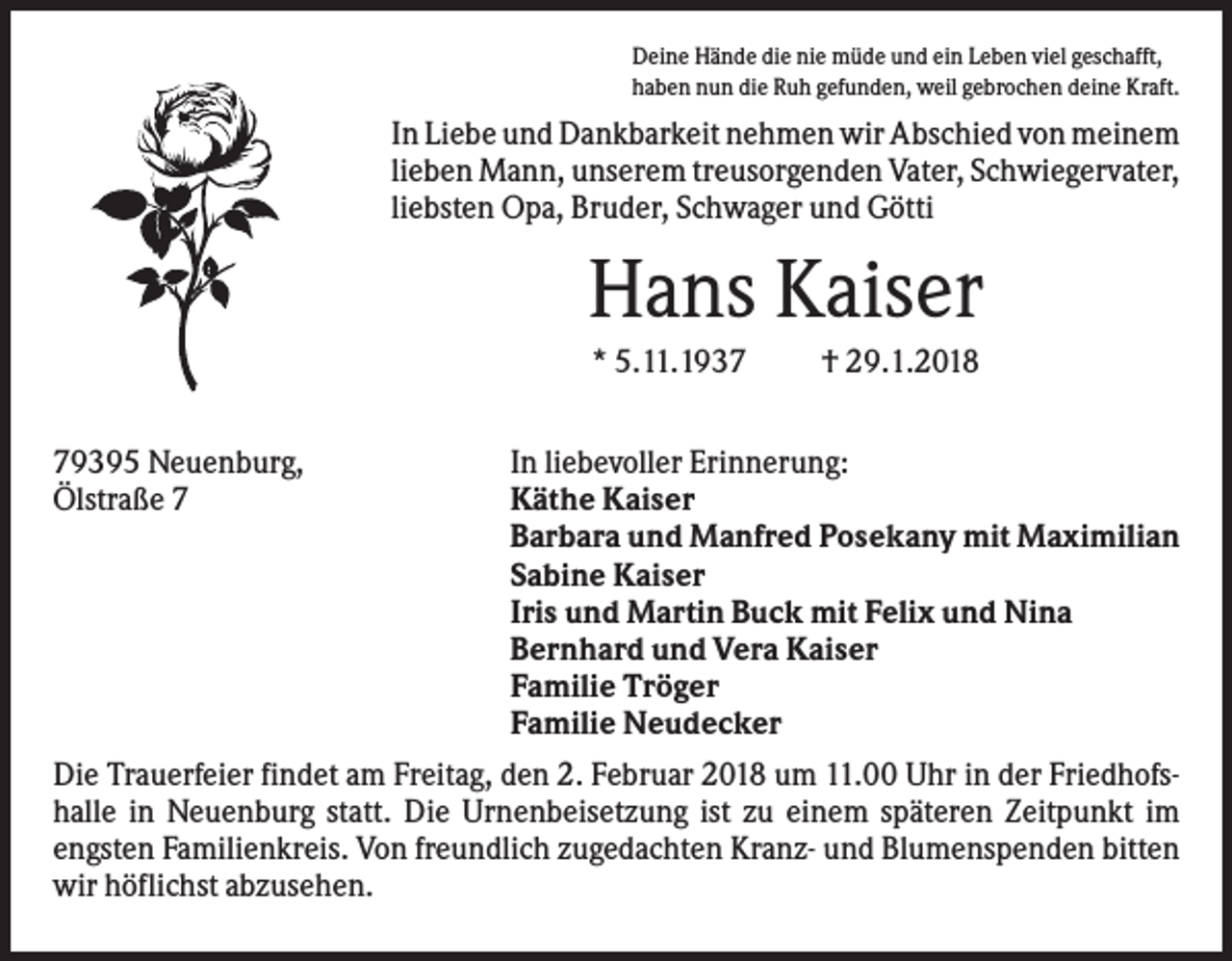 <p>Deine Hände die nie müde und ein Leben viel geschafft,<br />haben nun die Ruh gefunden, weil gebrochen deine Kraft.</p><p>In Liebe und Dankbarkeit nehmen wir Abschied von meinem<br />lieben Mann, unserem treusorgenden Vater, Schwiegervater,<br />liebsten Opa, Bruder, Schwager und Götti</p><p>Hans Kaiser<br />* 5.11.1939395 Neuenburg,<br />Ölstraße 7</p><p>† 29.1.2018</p><p>In liebevoller Erinnerung:<br />Käthe Kaiser<br />Barbara und Manfred Posekany mit Maximilian<br />Sabine Kaiser<br />Iris und Martin Buck mit Felix und Nina<br />Bernhard und Vera Kaiser<br />Familie Tröger<br />Familie Neudecker<br />Die Trauerfeier findet am Freitag, den 2. Februar 2018 um 11.00 Uhr in der Friedhofshalle in Neuenburg statt. Die Urnenbeisetzung ist zu einem späteren Zeitpunkt im<br />engsten Familienkreis. Von freundlich zugedachten Kranz- und Blumenspenden bitten<br />wir höflichst abzusehen.</p>