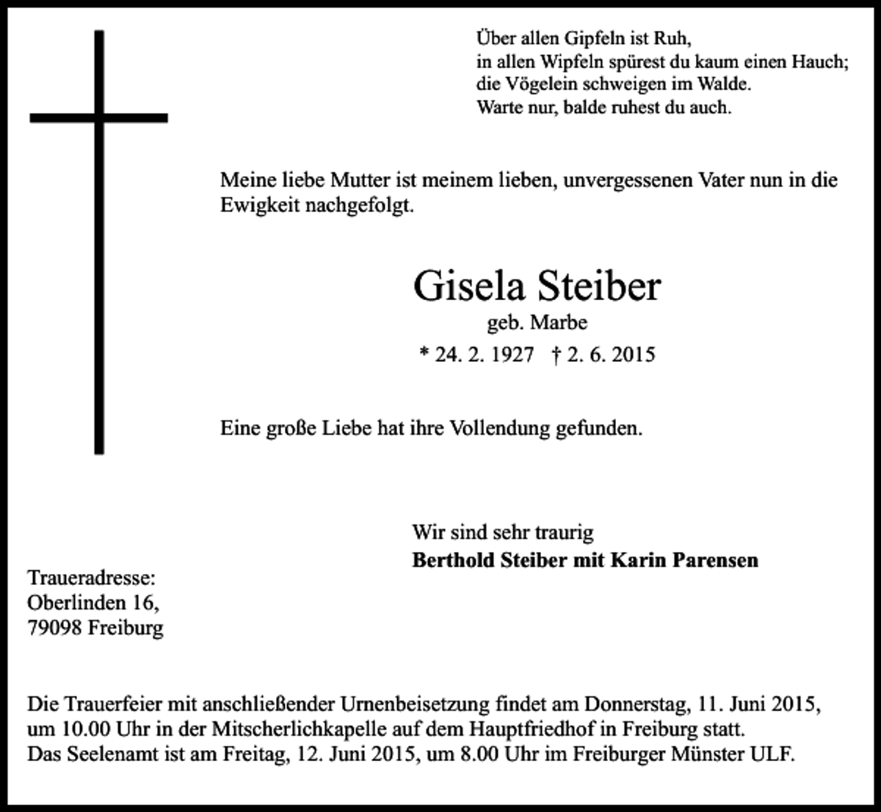 <p>Über allen Gipfeln ist Ruh,<br />in allen Wipfeln spürest du kaum einen Hauch;<br />die Vögelein schweigen im Walde.<br />Warte nur, balde ruhest du auch.</p><p>Meine liebe Mutter ist meinem lieben, unvergessenen Vater nun in die<br />Ewigkeit nachgefolgt.</p><p>Gisela Steiber<br />geb. Marbe<br />* 24. 2. 1927 † 2. 6. 2015</p><p>Eine große Liebe hat ihre Vollendung gefunden.</p><p>Traueradresse:<br />Oberlinden 16,<br />79098 Freiburg</p><p>Wir sind sehr traurig<br />Berthold Steiber mit Karin Parensen</p><p>Die Trauerfeier mit anschließender Urnenbeisetzung findet am Donnerstag, 11. Juni 2015,<br />um 10.00 Uhr in der Mitscherlichkapelle auf dem Hauptfriedhof in Freiburg statt.<br />Das Seelenamt ist am Freitag, 12. Juni 2015, um 8.00 Uhr im Freiburger Münster ULF.</p>