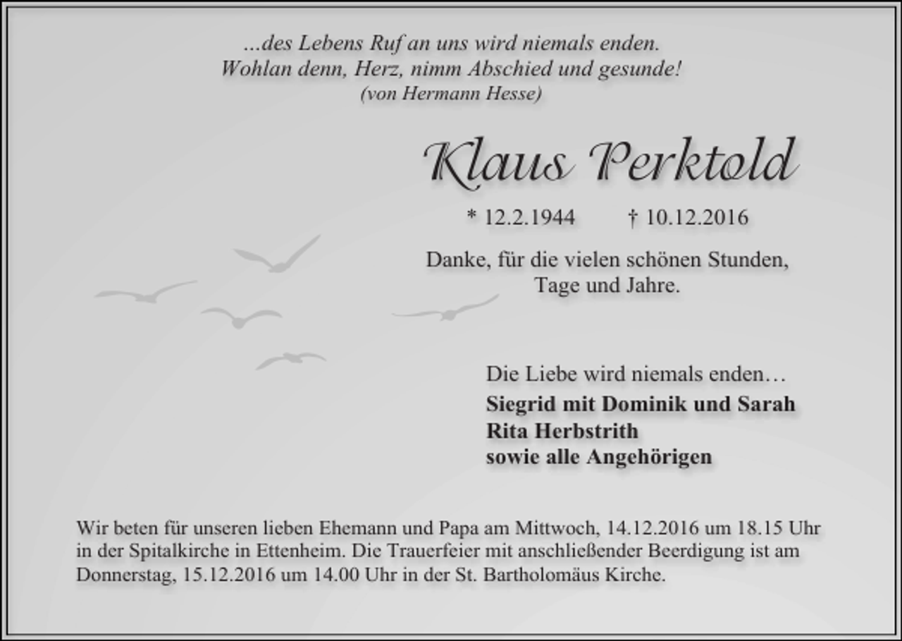 <p>…des Lebens Ruf an uns wird niemals enden.<br />Wohlan denn, Herz, nimm Abschied und gesunde!<br />(von Hermann Hesse)</p><p>Klaus Perktold<br />* 12.2.1944</p><p>† 10.12.2016</p><p>Danke, für die vielen schönen Stunden,<br />Tage und Jahre.</p><p>Die Liebe wird niemals enden…<br />Siegrid mit Dominik und Sarah<br />Rita Herbstrith<br />sowie alle Angehörigen<br />Wir beten für unseren lieben Ehemann und Papa am Mittwoch, 14.12.2016 um 18.15 Uhr<br />in der Spitalkirche in Ettenheim. Die Trauerfeier mit anschlie ender Beerdigung ist am<br />Donnerstag, 15.12.2016 um 14.00 Uhr in der St. Bartholomäus Kirche.</p>