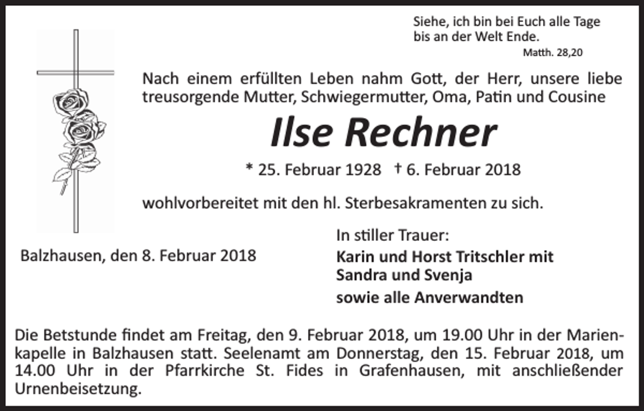 <p>Siehe, ich bin bei Euch alle Tage<br />bis an der Welt Ende.<br />Ma�h. 28,20</p><p>Nach einem erfüllten Leben nahm Go�, der Herr, unsere liebe<br />treusorgende Mu�er, Schwiegermu�er, Oma, Pa�n und Cousine</p><p>Ilse Rechner</p><p>* 25. Februar 1928 † 6. Februar 2018<br />wohlvorbereitet mit den hl. Sterbesakramenten zu sich.<br />Balzhausen, den 8. Februar 2018</p><p>In s�ller Trauer:<br />Karin und Horst Tritschler mit<br />Sandra und Svenja<br />sowie alle Anverwandten</p><p>Die Betstunde ﬁndet am Freitag, den 9. Februar 2018, um 19.00 Uhr in der Marien­<br />kapelle in Balzhausen sta�. Seelenamt am Donnerstag, den 15. Februar 2018, um<br />14.00 Uhr in der Pfarrkirche St. Fides in Grafenhausen, mit anschließender<br />Urnenbeisetzung.</p>