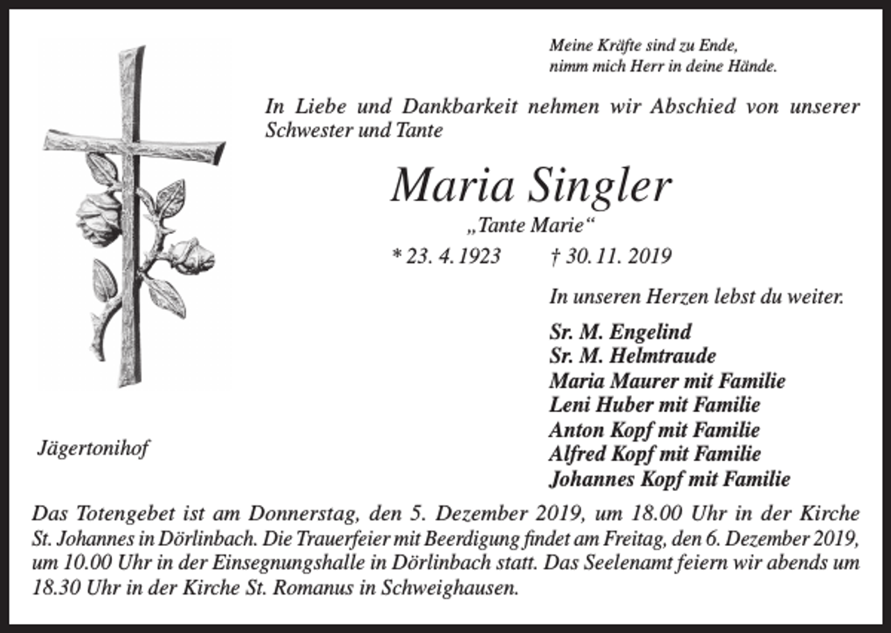 <p>Meine Kräfte sind zu Ende,<br />nimm mich Herr in deine Hände.</p><p>In Liebe und Dankbarkeit nehmen wir Abschied von unserer<br />Schwester und Tante</p><p>Maria Singler<br />„Tante Marie“<br />* 23. 4. 1923<br />† 30. 11. 2019<br />In unseren Herzen lebst du weiter.</p><p>Jägertonihof</p><p>Sr. M. Engelind<br />Sr. M. Helmtraude<br />Maria Maurer mit Familie<br />Leni Huber mit Familie<br />Anton Kopf mit Familie<br />Alfred Kopf mit Familie<br />Johannes Kopf mit Familie</p><p>Das Totengebet ist am Donnerstag, den 5. Dezember 2019, um 18.00 Uhr in der Kirche<br />St. Johannes in Dörlinbach. Die Trauerfeier mit Beerdigung findet am Freitag, den 6. Dezember 2019,<br />um 10.00 Uhr in der Einsegnungshalle in Dörlinbach statt. Das Seelenamt feiern wir abends um<br />18.30 Uhr in der Kirche St. Romanus in Schweighausen.</p>