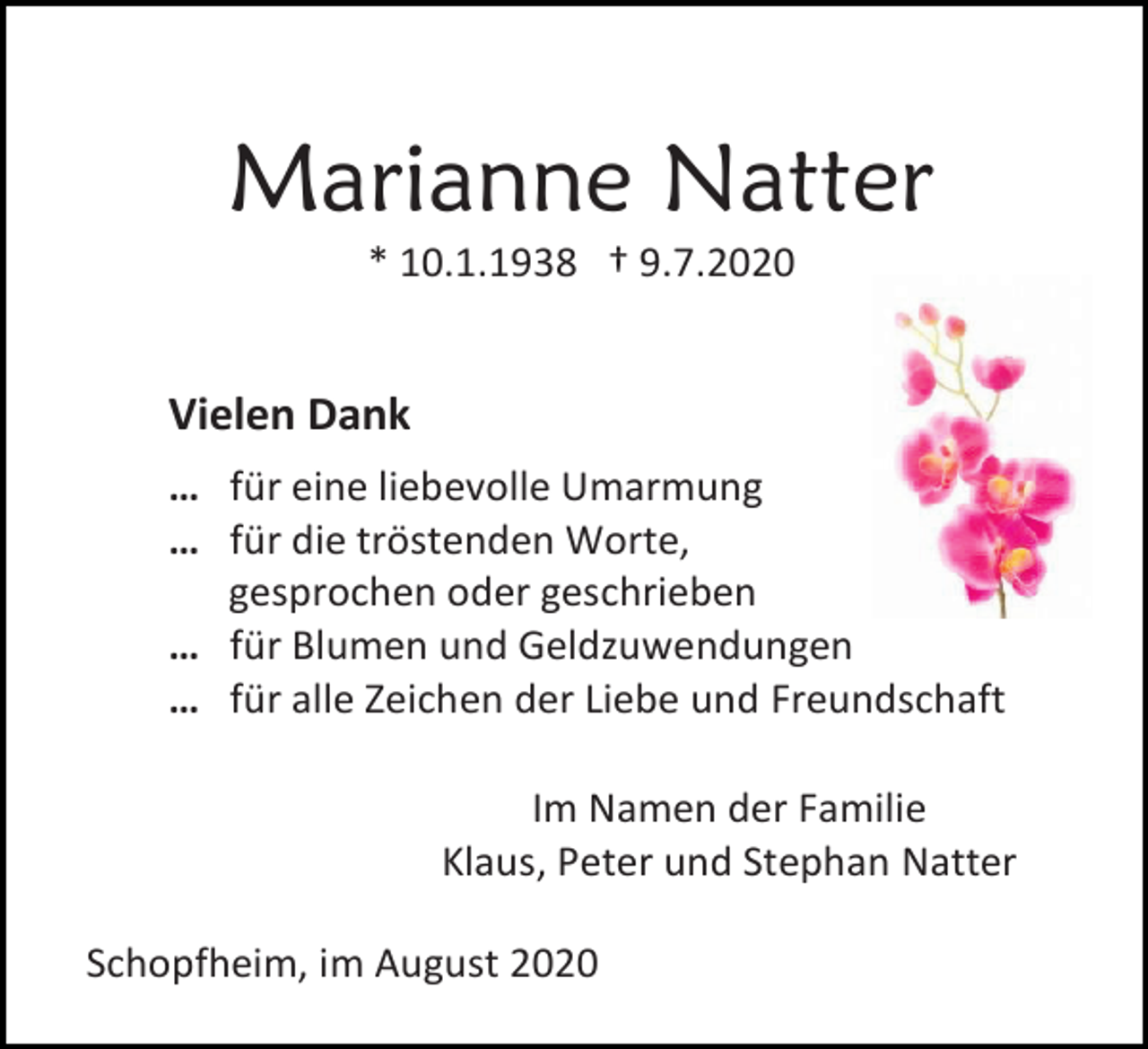 <p>Marianne Natter<br />* 10.1.1938 † 9.7.2020</p><p>Vielen Dank<br />… für eine liebevolle Umarmung<br />… für die tröstenden Worte,<br />gesprochen oder geschrieben<br />… für Blumen und Geldzuwendungen<br />… für alle Zeichen der Liebe und Freundschaft<br />Im Namen der Familie<br />Klaus, Peter und Stephan Natter<br />Schopfheim, im August 2020</p>