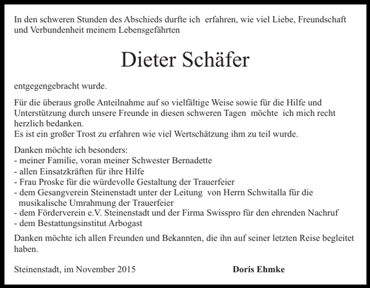 <p>In den schweren Stunden des Abschieds durfte ich erfahren, wie viel Liebe, Freundschaft<br />und Verbundenheit meinem Lebensgefährten</p><p>Dieter Schäfer<br />entgegengebracht wurde.<br />Für die überaus große Anteilnahme auf so vielfältige Weise sowie für die Hilfe und<br />Unterstützung durch unsere Freunde in diesen schweren Tagen möchte ich mich recht<br />herzlich bedanken.<br />Es ist ein großer Trost zu erfahren wie viel Wertschätzung ihm zu teil wurde.<br />Danken möchte ich besonders:<br />- meiner Familie, voran meiner Schwester Bernadette<br />- allen Einsatzkräften für ihre Hilfe<br />- Frau Proske für die würdevolle Gestaltung der Trauerfeier<br />- dem Gesangverein Steinenstadt unter der Leitung von Herrn Schwitalla für die<br />musikalische Umrahmung der Trauerfeier<br />- dem Förderverein e.V. Steinenstadt und der Firma Swisspro für den ehrenden Nachruf<br />- dem Bestattungsinstitut Arbogast<br />Danken möchte ich allen Freunden und Bekannten, die ihn auf seiner letzten Reise begleitet<br />haben.<br />Steinenstadt, im November 2015</p><p>Doris Ehmke</p>