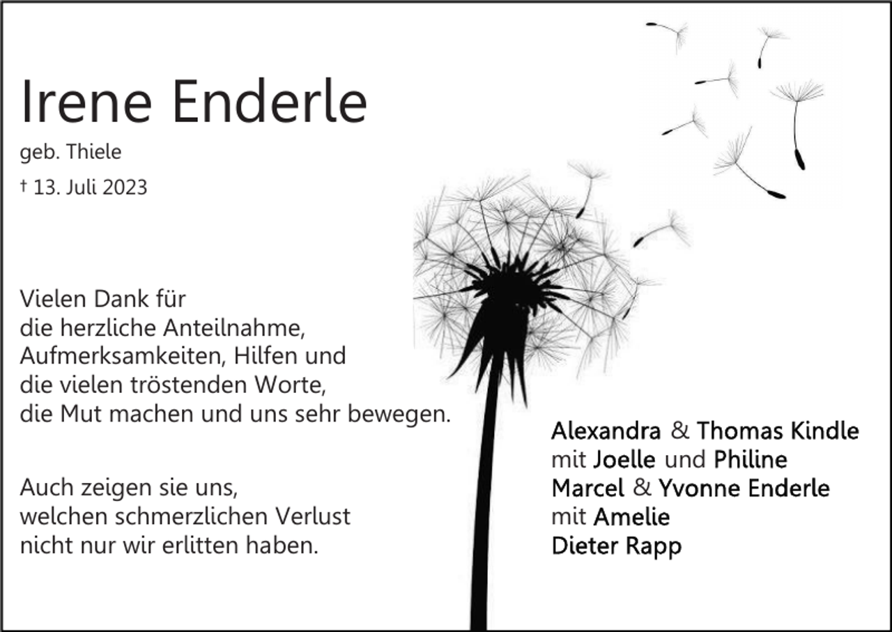 <p>Irene Enderle<br />geb. Thiele<br />† 13. Juli 2023</p><p>Vielen Dank für<br />die herzliche Anteilnahme,<br />Aufmerksamkeiten, Hilfen und<br />die vielen tröstenden Worte,<br />die Mut machen und uns sehr bewegen.</p><p>&amp;<br />und</p><p>mit<br />Auch zeigen sie uns,<br />welchen schmerzlichen Verlust<br />nicht nur wir erlitten haben.</p><p>&amp;<br />mit</p>