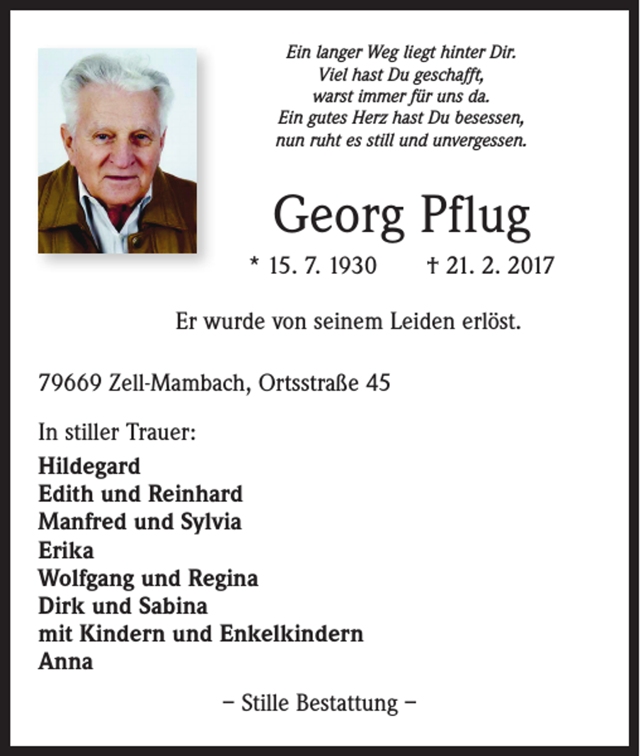 <p>Ein langer Weg liegt hinter Dir.<br />Viel hast Du geschafft,<br />warst immer für uns da.<br />Ein gutes Herz hast Du besessen,<br />nun ruht es still und unvergessen.</p><p>Georg Pflug<br />* 15. 7. 1930 † 21. 2. 2017<br />Er wurde von seinem Leiden erlöst.<br />79669 Zell-Mambach, Ortsstraße 45<br />In stiller Trauer:<br />Hildegard<br />Edith und Reinhard<br />Manfred und Sylvia<br />Erika<br />Wolfgang und Regina<br />Dirk und Sabina<br />mit Kindern und Enkelkindern<br />Anna<br />– Stille Bestattung –</p>