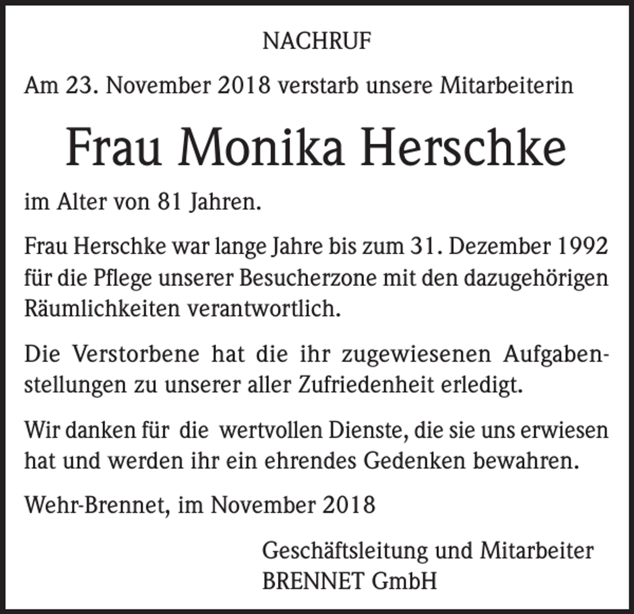 <p>NACHRUF<br />Am 23. November 2018 verstarb unsere Mitarbeiterin</p><p>Frau Monika Herschke<br />im Alter von 81 Jahren.<br />Frau Herschke war lange Jahre bis zum 31. Dezember 1992<br />für die Pflege unserer Besucherzone mit den dazugehörigen<br />Räumlichkeiten verantwortlich.<br />Die Verstorbene hat die ihr zugewiesenen Aufgabenstellungen zu unserer aller Zufriedenheit erledigt.<br />Wir danken für die wertvollen Dienste, die sie uns erwiesen<br />hat und werden ihr ein ehrendes Gedenken bewahren.<br />Wehr-Brennet, im November 2018</p><p>Geschäftsleitung und Mitarbeiter<br />BRENNET GmbH</p>
