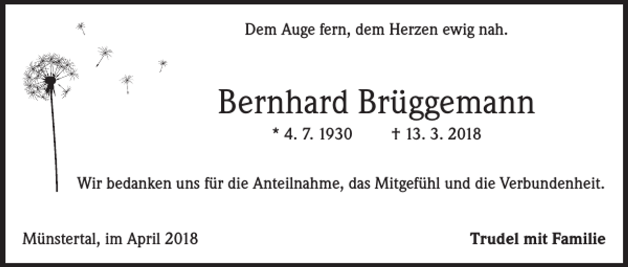 <p>Dem Auge fern, dem Herzen ewig nah.</p><p>Bernhard Brüggemann<br />* 4. 7. 1930</p><p>† 13. 3. 2018</p><p>Wir bedanken uns für die Anteilnahme, das Mitgefühl und die Verbundenheit.<br />Münstertal, im April 2018</p><p>Trudel mit Familie</p>
