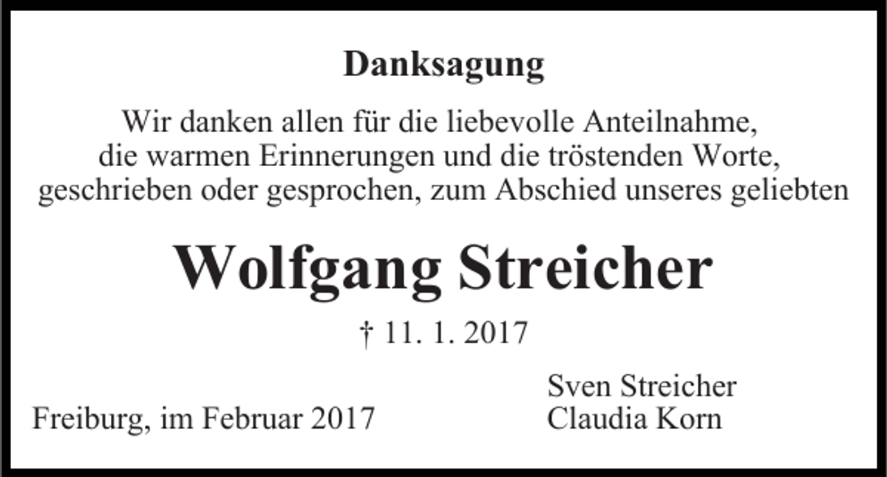 <p>Danksagung<br />Wir danken allen für die liebevolle Anteilnahme,<br />die warmen Erinnerungen und die tröstenden Worte,<br />geschrieben oder gesprochen, zum Abschied unseres geliebten</p><p>Wolfgang Streicher<br />† 11. 1. 2017</p><p>Freiburg, im Februar 2017</p><p>Sven Streicher<br />Claudia Korn</p>