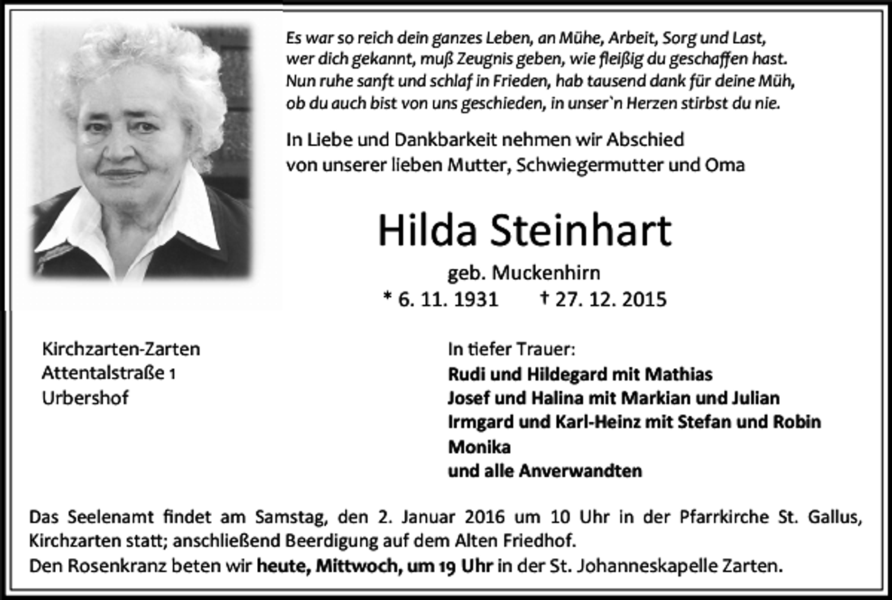 <p>Es war so reich dein ganzes Leben, an Mühe, Arbeit, Sorg und Last,<br />wer dich gekannt, muß Zeugnis geben, wie ﬂeißig du geschaﬀen hast.<br />Nun ruhe sanft und schlaf in Frieden, hab tausend dank für deine Müh,<br />ob du auch bist von uns geschieden, in unser`n Herzen stirbst du nie.</p><p>In Liebe und Dankbarkeit nehmen wir Abschied<br />von unserer lieben Mutter, Schwiegermutter und Oma</p><p>Hilda Steinhart<br />geb. Muckenhirn<br />* 6. 11. 1931<br />† 27. 12. 2015</p><p>Kirchzarten-Zarten<br />Attentalstraße 1<br />Urbershof</p><p>In efer Trauer:<br />Rudi und Hildegard mit Mathias<br />Josef und Halina mit Markian und Julian<br />Irmgard und Karl-Heinz mit Stefan und Robin<br />Monika<br />und alle Anverwandten</p><p>Das Seelenamt ﬁndet am Samstag, den 2. Januar 2016 um 10 Uhr in der Pfarrkirche St. Gallus,<br />Kirchzarten sta"; anschließend Beerdigung auf dem Alten Friedhof.<br />Den Rosenkranz beten wir heute, Mittwoch, um 19 Uhr in der St. Johanneskapelle Zarten.</p>