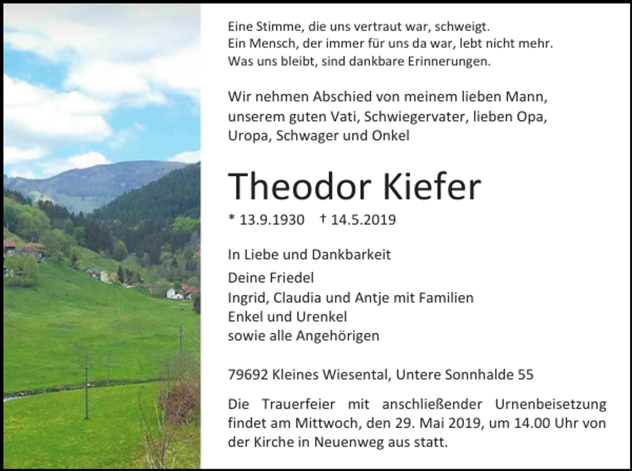 <p>Eine Stimme, die uns vertraut war, schweigt.<br />Ein Mensch, der immer für uns da war, lebt nicht mehr.<br />Was uns bleibt, sind dankbare Erinnerungen.</p><p>Wir nehmen Abschied von meinem lieben Mann,<br />unserem guten Vati, Schwiegervater, lieben Opa,<br />Uropa, Schwager und Onkel</p><p>Theodor Kiefer<br />* 13.9.1930 † 14.5.2019<br />In Liebe und Dankbarkeit<br />Deine Friedel<br />Ingrid, Claudia und Antje mit Familien<br />Enkel und Urenkel<br />sowie alle Angehörigen<br />79692 Kleines Wiesental, Untere Sonnhalde 55<br />Die Trauerfeier mit anschließender Urnenbeisetzung<br />findet am Mittwoch, den 29. Mai 2019, um 14.00 Uhr von<br />der Kirche in Neuenweg aus statt.</p>