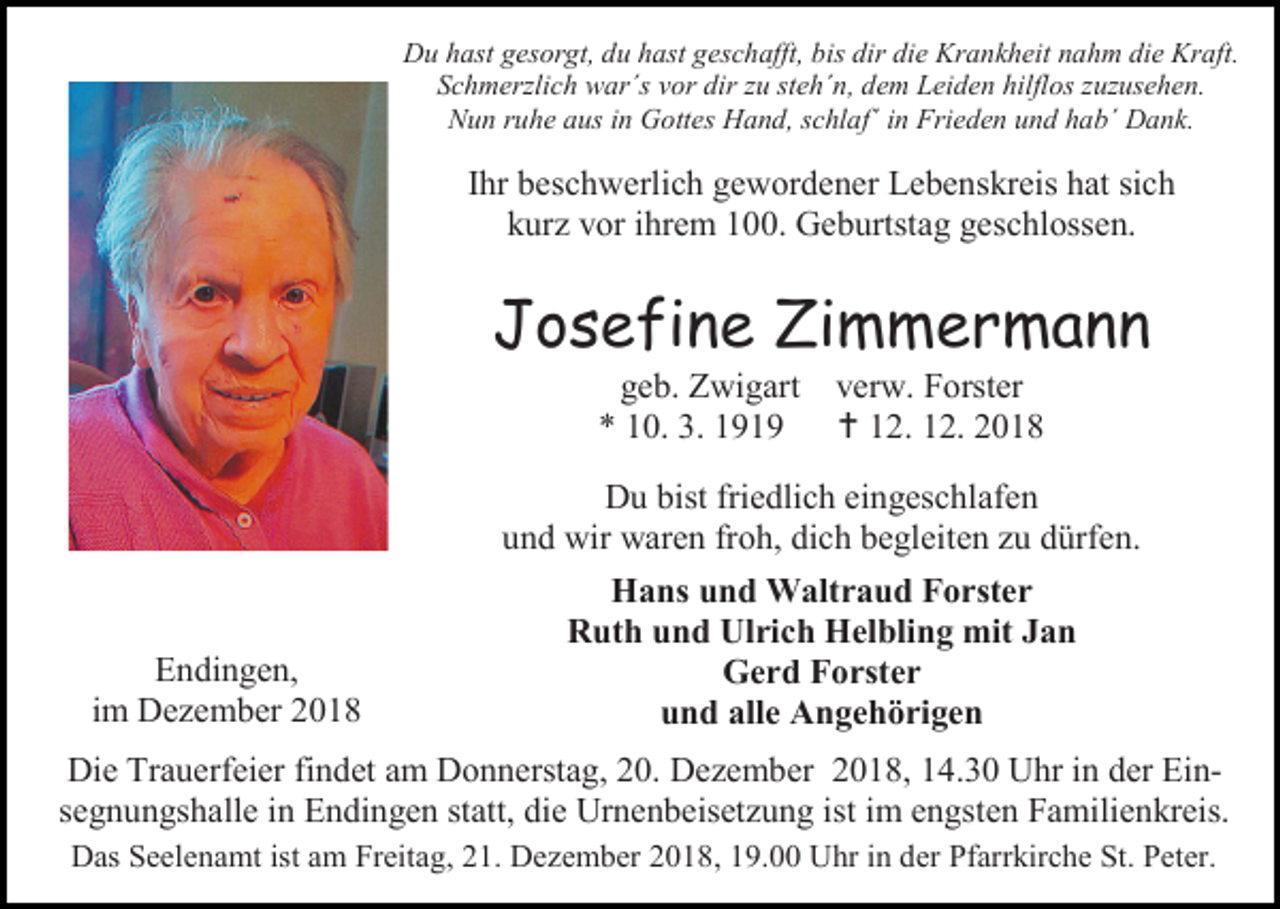 <p>Du hast gesorgt, du hast geschafft, bis dir die Krankheit nahm die Kraft.<br />Schmerzlich war´s vor dir zu steh´n, dem Leiden hilflos zuzusehen.<br />Nun ruhe aus in Gottes Hand, schlaf´ in Frieden und hab´ Dank.</p><p>Ihr beschwerlich gewordener Lebenskreis hat sich<br />kur vor ihrem 100. Geburtstag geschlossen.</p><p>Josefine Zimmermann<br />geb. Zwigart<br />* 10. 3. 1919</p><p>Endingen,<br />im De ember 2018</p><p>verw. Forster<br /> 12. 12. 2018</p><p>Du bist friedlich eingeschlafen<br />und wir waren froh, dich begleiten u dürfen.<br />Hans und Waltraud Forster<br />Ruth und Ulrich Helbling mit Jan<br />Gerd Forster<br />und alle Angehörigen</p><p>Die Trauerfeier findet am Donnerstag, 20. De ember 2018, 14.30 Uhr in der Einsegnungshalle in Endingen statt, die Urnenbeiset ung ist im engsten Familienkreis.<br />Das Seelenamt ist am Freitag, 21. De ember 2018, 19.00 Uhr in der Pfarrkirche St. Peter.</p>