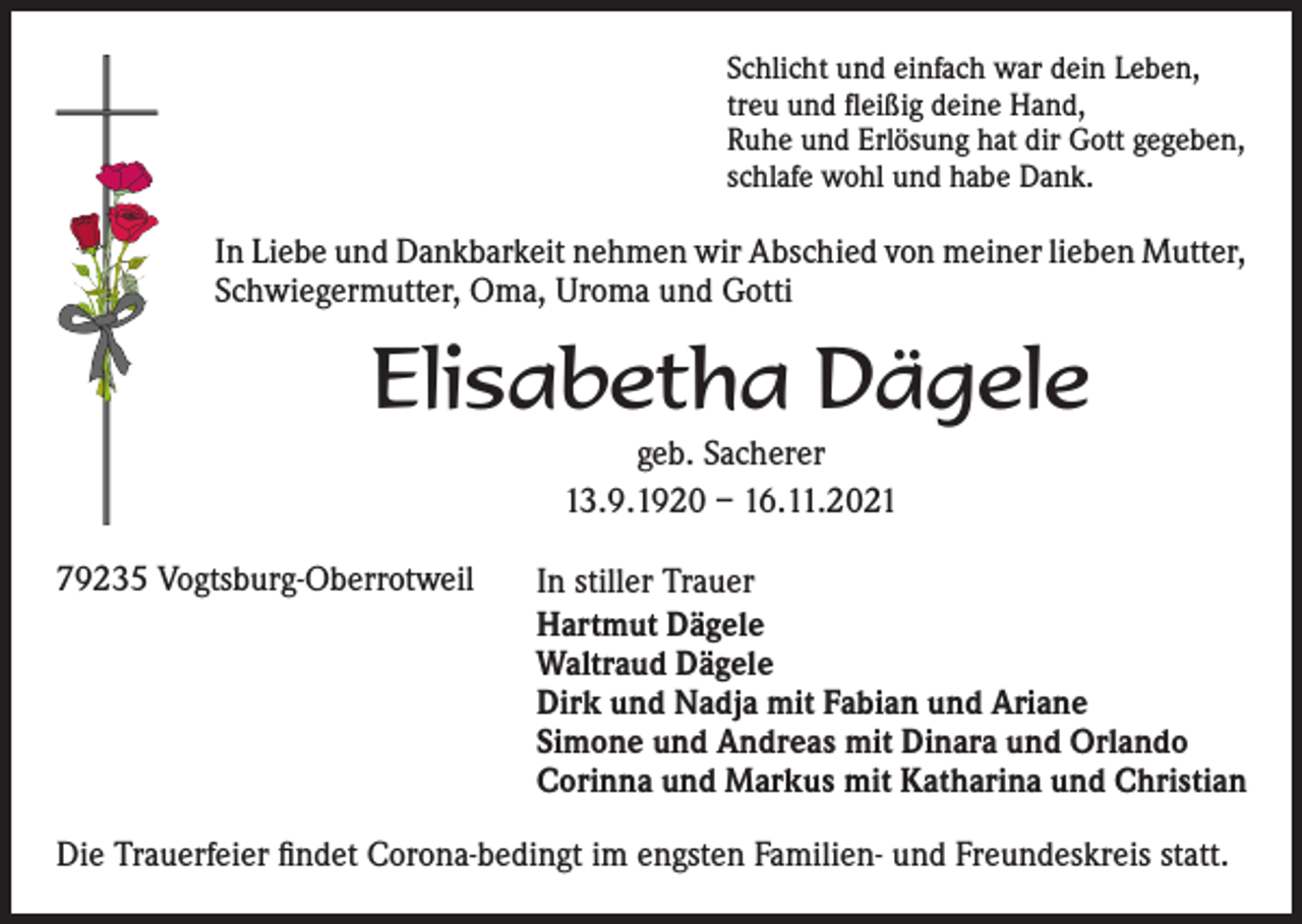 <p>Schlicht und einfach war dein Leben,<br />treu und fleißig deine Hand,<br />Ruhe und Erlösung hat dir Gott gegeben,<br />schlafe wohl und habe Dank.</p><p>In Liebe und Dankbarkeit nehmen wir Abschied von meiner lieben Mutter,<br />Schwiegermutter, Oma, Uroma und Gotti</p><p>Elisabetha Dägele<br />geb. Sacherer<br />13.9.1920 – 16.11.2021<br />79235 Vogtsburg-Oberrotweil</p><p>In stiller Trauer<br />Hartmut Dägele<br />Waltraud Dägele<br />Dirk und Nadja mit Fabian und Ariane<br />Simone und Andreas mit Dinara und Orlando<br />Corinna und Markus mit Katharina und Christian</p><p>Die Trauerfeier findet Corona-bedingt im engsten Familien- und Freundeskreis statt.</p>
