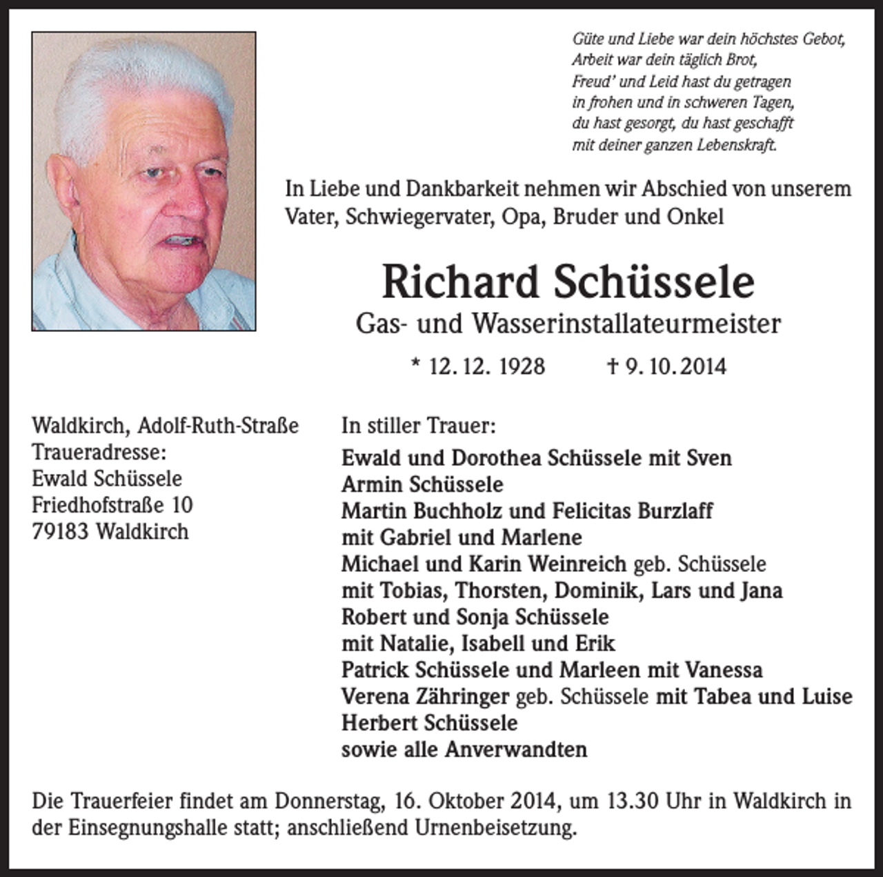 <p>Güte und Liebe war dein höchstes Gebot,<br />Arbeit war dein täglich Brot,<br />Freud’ und Leid hast du getragen<br />in frohen und in schweren Tagen,<br />du hast gesorgt, du hast geschafft<br />mit deiner ganzen Lebenskraft.</p><p>In Liebe und Dankbarkeit nehmen wir Abschied von unserem<br />Vater, Schwiegervater, Opa, Bruder und Onkel</p><p>Richard Schüssele</p><p>Gas- und Wasserinstallateurmeister<br />* 12. 12. 1928<br />Waldkirch, Adolf-Ruth-Straße<br />Traueradresse:<br />Ewald Schüssele<br />Friedhofstraße 10<br />79183 Waldkirch</p><p>† 9. 10. 2014</p><p>In stiller Trauer:<br />Ewald und Dorothea Schüssele mit Sven<br />Armin Schüssele<br />Martin Buchholz und Felicitas Burzlaff<br />mit Gabriel und Marlene<br />Michael und Karin Weinreich geb. Schüssele<br />mit Tobias, Thorsten, Dominik, Lars und Jana<br />Robert und Sonja Schüssele<br />mit Natalie, Isabell und Erik<br />Patrick Schüssele und Marleen mit Vanessa<br />Verena Zähringer geb. Schüssele mit Tabea und Luise<br />Herbert Schüssele<br />sowie alle Anverwandten</p><p>Die Trauerfeier findet am Donnerstag, 16. Oktober 2014, um 13.30 Uhr in Waldkirch in<br />der Einsegnungshalle statt; anschließend Urnenbeisetzung.</p>