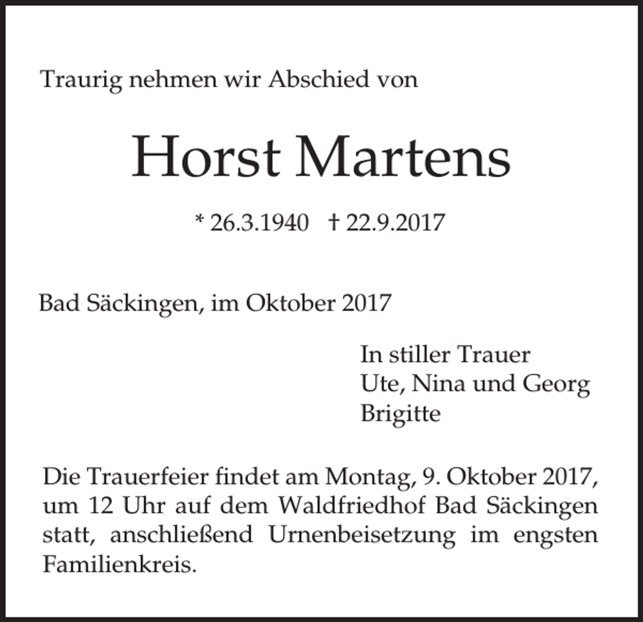 <p>Traurig nehmen wir Abschied von</p><p>Horst Martens<br />* 26.3.1940 † 22.9.2017<br />Bad Säckingen, im Oktober 2017<br />In stiller Trauer<br />Ute, Nina und Georg<br />Brigitte<br />Die Trauerfeier findet am Montag, 9. Oktober 2017,<br />um 12 Uhr auf dem Waldfriedhof Bad Säckingen<br />statt, anschließend Urnenbeisetzung im engsten<br />Familienkreis.</p>
