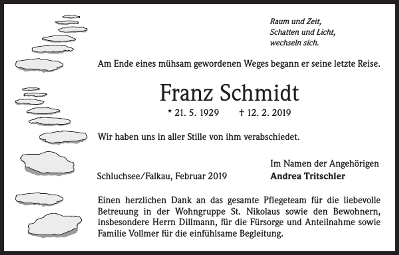 <p>Raum und Zeit,<br />Schatten und Licht,<br />wechseln sich.</p><p>Am Ende eines mühsam gewordenen Weges begann er seine letzte Reise.</p><p>Franz Schmidt<br />* 21. 5. 1929 † 12. 2. 2019<br />Wir haben uns in aller Stille von ihm verabschiedet.</p><p>Schluchsee/Falkau, Februar 2019</p><p>Im Namen der Angehörigen<br />Andrea Tritschler</p><p>Einen herzlichen Dank an das gesamte Pflegeteam für die liebevolle<br />Betreuung in der Wohngruppe St. Nikolaus sowie den Bewohnern,<br />insbesondere Herrn Dillmann, für die Fürsorge und Anteilnahme sowie<br />Familie Vollmer für die einfühlsame Begleitung.</p>