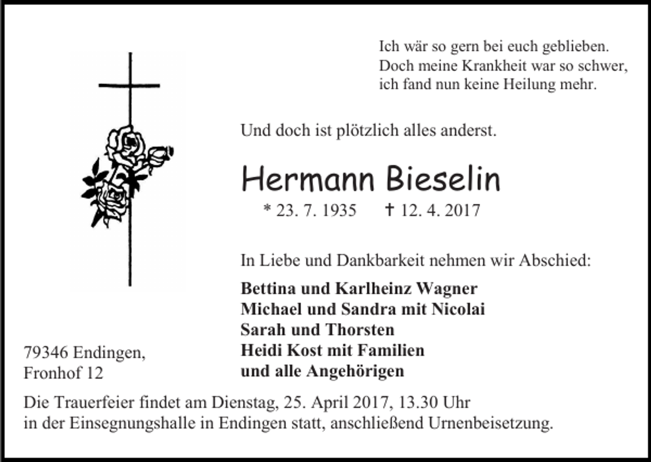 <p>Ich wär so gern bei euch geblieben.<br />Doch meine Krankheit war so schwer,<br />ich fand nun keine Heilung mehr.</p><p>Und doch ist plötzlich alles anderst.</p><p>Hermann Bieselin<br />* 23. 7. 1935</p><p> 12. 4. 2017</p><p>In Liebe und Dankbarkeit nehmen wir Abschied:</p><p>79346 Endingen,<br />Fronhof 12</p><p>Bettina und Karlheinz Wagner<br />Michael und Sandra mit Nicolai<br />Sarah und Thorsten<br />Heidi Kost mit Familien<br />und alle Angehörigen</p><p>Die Trauerfeier findet am Dienstag, 25. April 2017, 13.30 Uhr<br />in der Einsegnungshalle in Endingen statt, anschließend Urnenbeisetzung.</p>