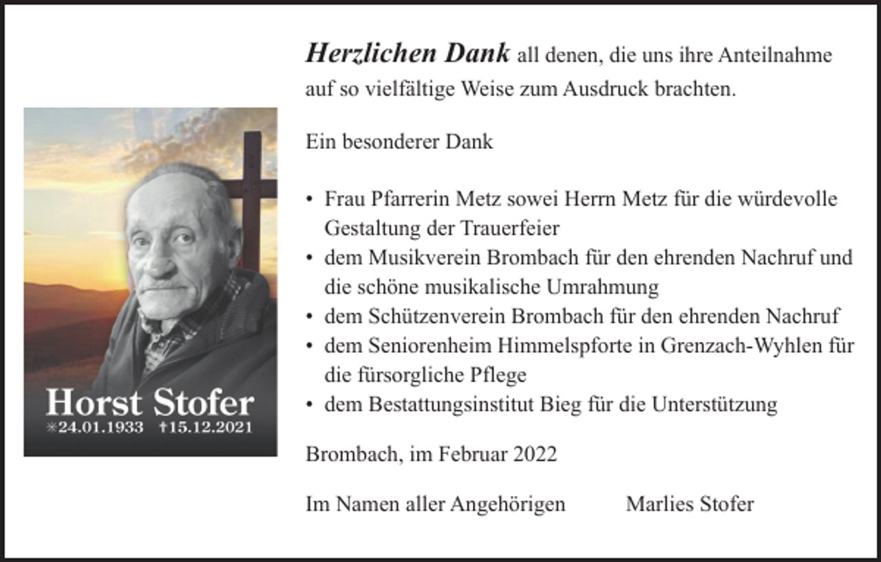 <p>Herzlichen Dank all denen, die uns ihre Anteilnahme<br />auf so vielfältige Weise zum Ausdruck brachten.<br />Ein besonderer Dank<br />• Frau Pfarrerin Metz sowei Herrn Metz für die würdevolle<br />Gestaltung der Trauerfeier<br />• dem Musikverein Brombach für den ehrenden Nachruf und<br />die schöne musikalische Umrahmung<br />• dem Schützenverein Brombach für den ehrenden Nachruf<br />• dem Seniorenheim Himmelspforte in Grenzach-Wyhlen für<br />die fürsorgliche Pflege<br />• dem Bestattungsinstitut Bieg für die Unterstützung<br />Brombach, im Februar 2022<br />Im Namen aller Angehörigen</p><p>Marlies Stofer</p>
