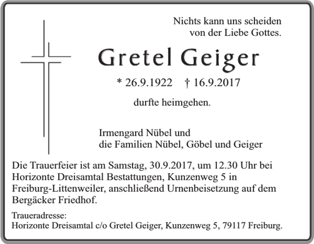 <p>Nichts kann uns scheiden<br />von der Liebe Gottes.</p><p>Gretel Geig er<br />* 26.9.1922</p><p>† 16.9.2017</p><p>durfte heimgehen.<br />Irmengard Nübel und<br />die Familien Nübel, Göbel und Geiger<br />Die Trauerfeier ist am Samstag, 30.9.2017, um 12.30 Uhr bei<br />Horizonte Dreisamtal Bestattungen, Kunzenweg 5 in<br />Freiburg-Littenweiler, anschließend Urnenbeisetzung auf dem<br />Bergäcker Friedhof.<br />Traueradresse:<br />Horizonte Dreisamtal c/o Gretel Geiger, Kunzenweg 5, 79117 Freiburg.</p>