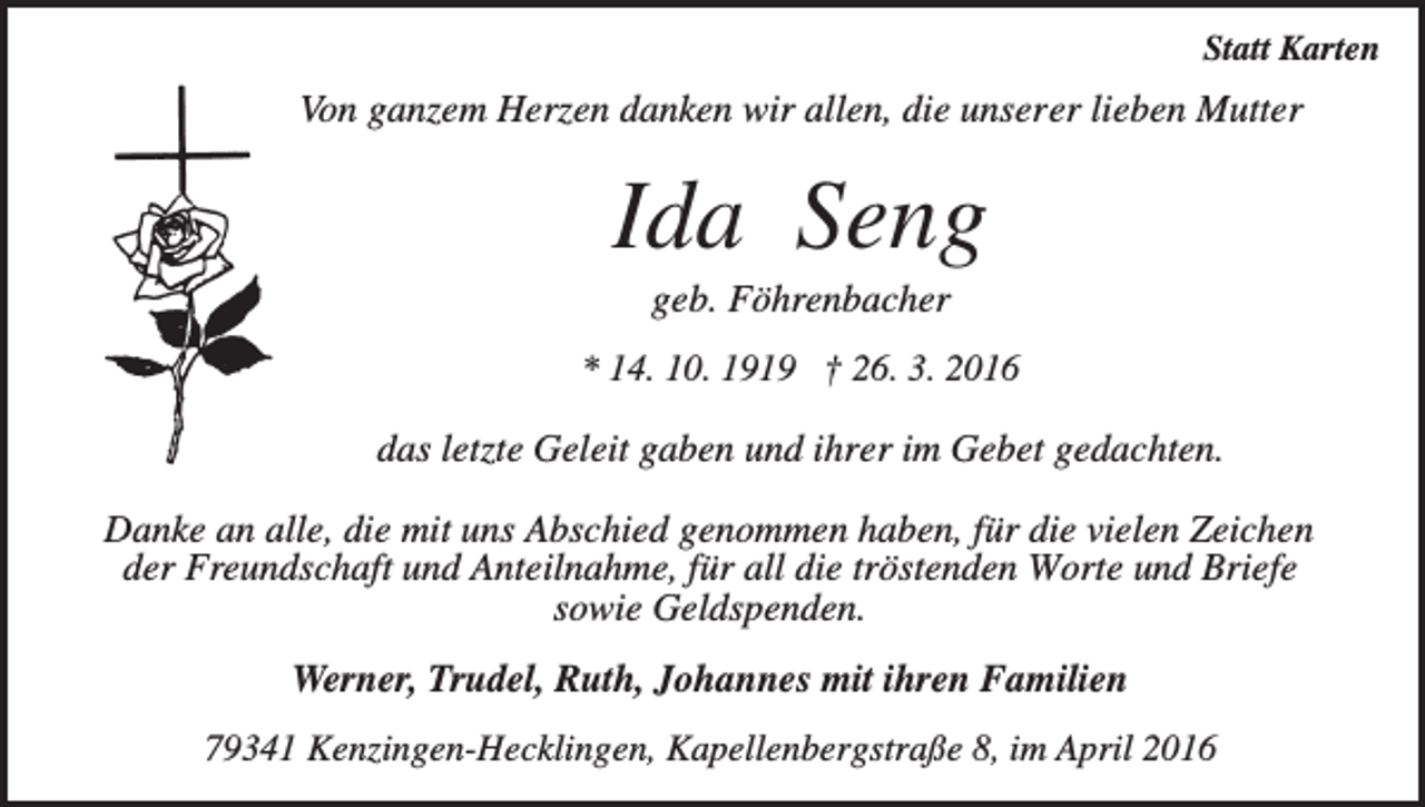 <p>Statt Karten</p><p>Von ganzem Herzen danken wir allen, die unserer lieben Mutter</p><p>Ida Seng<br />geb. Föhrenbacher<br />* 14. 10. 1919 † 26. 3. 2016</p><p>das letzte Geleit gaben und ihrer im Gebet gedachten.<br />Danke an alle, die mit uns Abschied genommen haben, für die vielen Zeichen<br />der Freundschaft und Anteilnahme, für all die tröstenden Worte und Briefe<br />sowie Geldspenden.<br />Werner, Trudel, Ruth, Johannes mit ihren Familien<br />79341 Kenzingen-Hecklingen, Kapellenbergstraße 8, im April 2016</p>