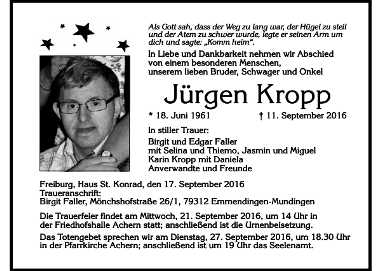 <p>Als Gott sah, dass der Weg zu lang war, der Hügel zu steil<br />und der Atem zu schwer wurde, legte er seinen Arm um<br />dich und sagte: „Komm heim“.</p><p>In Liebe und Dankbarkeit nehmen wir Abschied<br />von einem besonderen Menschen,<br />unserem lieben Bruder, Schwager und Onkel</p><p>Jürgen Kropp<br />* 18. Juni 1961</p><p>† 11. September 2016</p><p>In stiller Trauer:<br />Birgit und Edgar Faller<br />mit Selina und Thiemo, Jasmin und Miguel<br />Karin Kropp mit Daniela<br />Anverwandte und Freunde<br />Freiburg, Haus St. Konrad, den 17. September 2016<br />Traueranschrift:<br />Birgit Faller, Mönchshofstraße 26/1, 79312 Emmendingen-Mundingen<br />Die Trauerfeier findet am Mittwoch, 21. September 2016, um 14 Uhr in<br />der Friedhofshalle Achern statt; anschließend ist die Urnenbeisetzung.<br />Das Totengebet sprechen wir am Dienstag, 27. September 2016, um 18.30 Uhr<br />in der Pfarrkirche Achern; anschließend ist um 19 Uhr das Seelenamt.</p>
