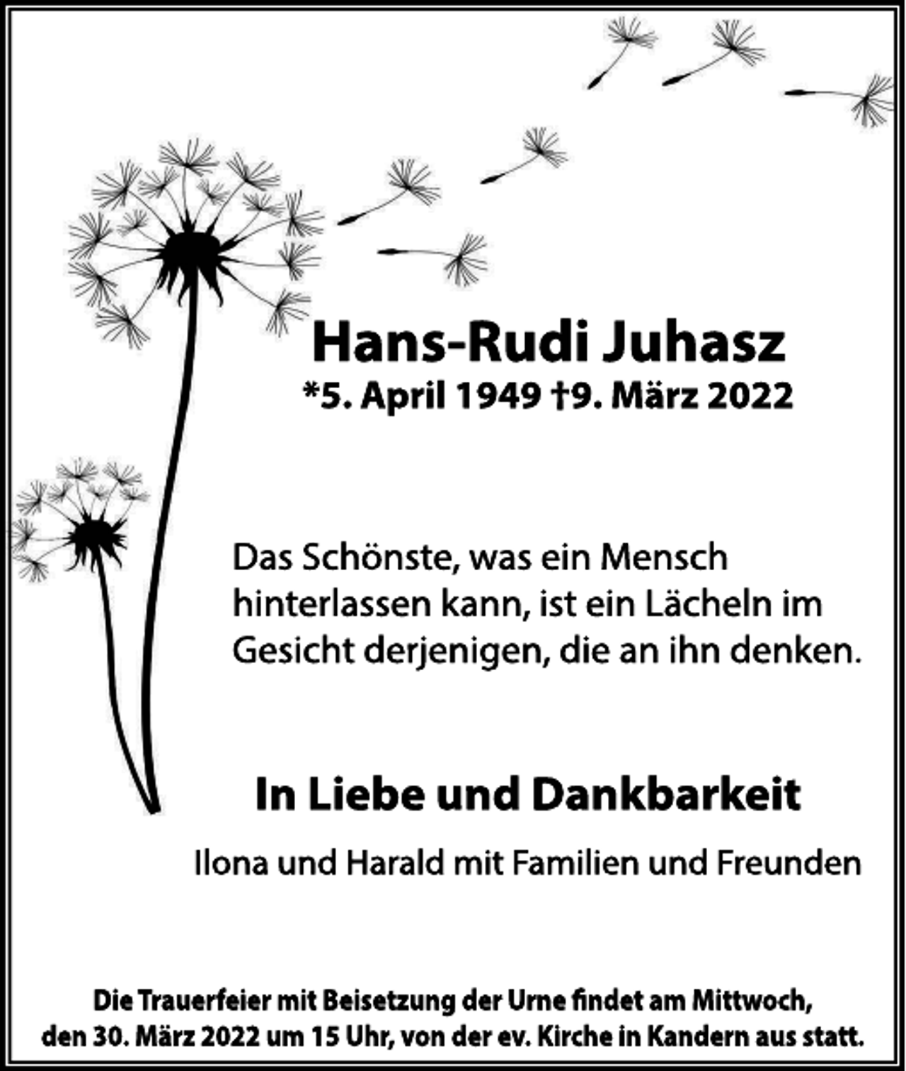 <p>Hans<br />Rudi<br />J<br />uhas<br />z</p><p>*<br />5.<br />Apr<br />i<br />l<br />1949†9.<br />Mär<br />z2022</p><p>Da<br />sS<br />c<br />höns<br />t<br />e<br />,<br />wa<br />se<br />i<br />nMe<br />ns<br />c<br />h<br />hi<br />nt<br />e<br />r<br />l<br />a<br />s<br />s<br />e<br />nk<br />a<br />nn,<br />i<br />s<br />te<br />i<br />nL<br />ä<br />c<br />he<br />l<br />ni<br />m<br />Ge<br />s<br />i<br />c<br />htde<br />r<br />j<br />e<br />ni<br />ge<br />n,<br />di<br />ea<br />ni<br />hnde<br />nk<br />e<br />n.</p><p>I<br />nLi<br />ebeundDankbar<br />kei<br />t<br />I<br />l<br />onaundHa<br />r<br />a<br />l<br />dmi<br />tF<br />a<br />mi<br />l<br />i<br />e<br />nundF<br />r<br />e<br />unde<br />n</p><p>Di<br />eTr<br />auer<br />f<br />ei<br />ermi<br />tBei<br />s<br />et<br />zungderUr<br />ne ndetam Mi<br />t<br />t<br />woch,<br />den30.Mär<br />z2022um 15Uhr<br />,vonderev.Ki<br />r<br />chei<br />nKander<br />nauss<br />t<br />at<br />t<br />.</p>