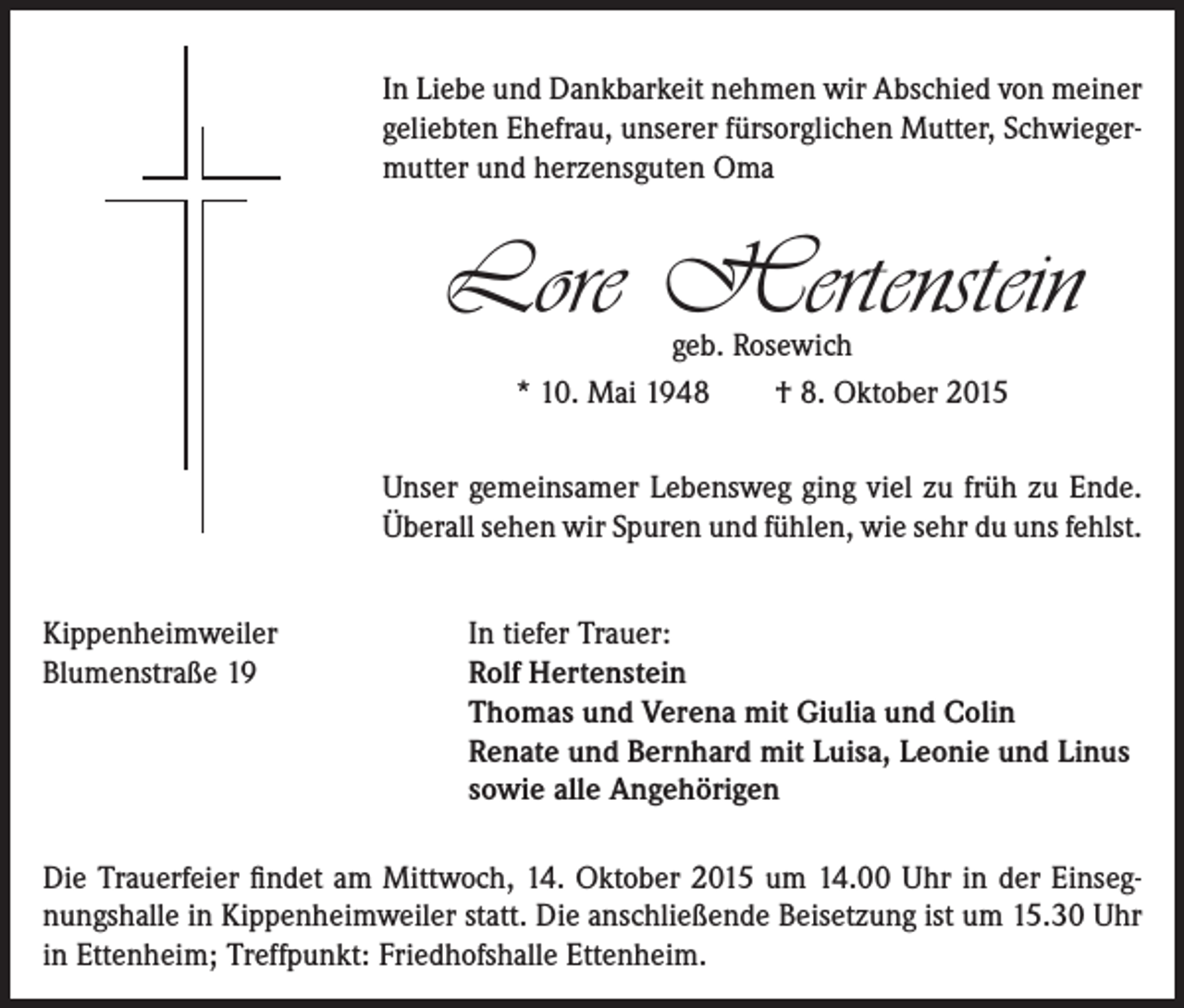 <p>In Liebe und Dankbarkeit nehmen wir Abschied von meiner<br />geliebten Ehefrau, unserer fürsorglichen Mutter, Schwiegermutter und herzensguten Oma</p><p>Lore Hertenstein<br />geb. Rosewich<br />* 10. Mai 1948<br />† 8. Oktober 2015</p><p>Unser gemeinsamer Lebensweg ging viel zu früh zu Ende.<br />Überall sehen wir Spuren und fühlen, wie sehr du uns fehlst.<br />Kippenheimweiler<br />Blumenstraße 19</p><p>In tiefer Trauer:<br />Rolf Hertenstein<br />Thomas und Verena mit Giulia und Colin<br />Renate und Bernhard mit Luisa, Leonie und Linus<br />sowie alle Angehörigen</p><p>Die Trauerfeier findet am Mittwoch, 14. Oktober 2015 um 14.00 Uhr in der Einsegnungshalle in Kippenheimweiler statt. Die anschließende Beisetzung ist um 15.30 Uhr<br />in Ettenheim; Treffpunkt: Friedhofshalle Ettenheim.</p>
