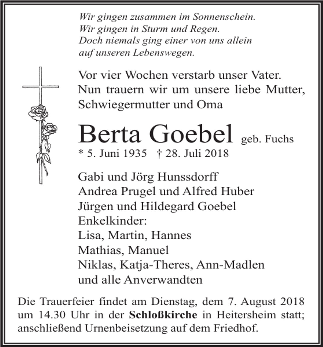 <p>Wir gingen usammen im Sonnenschein.<br />Wir gingen in Sturm und Regen.<br />Doch niemals ging einer von uns allein<br />auf unseren Lebenswegen.</p><p>Vor vier Wochen verstarb unser Vater.<br />Nun trauern wir um unsere liebe Mutter,<br />Schwiegermutter und Oma</p><p>Berta Goebel geb. Fuchs<br />* 5. Juni 1935 † 28. Juli 2018</p><p>Gabi und Jörg Hunssdorff<br />Andrea Prugel und Alfred Huber<br />Jürgen und Hildegard Goebel<br />Enkelkinder:<br />Lisa, Martin, Hannes<br />Mathias, Manuel<br />Niklas, Katja-Theres, Ann-Madlen<br />und alle Anverwandten<br />Die Trauerfeier findet am Dienstag, dem 7. August 2018<br />um 14.30 Uhr in der Schloßkirche in Heitersheim statt;<br />anschließend Urnenbeisetzung auf dem Friedhof.</p>
