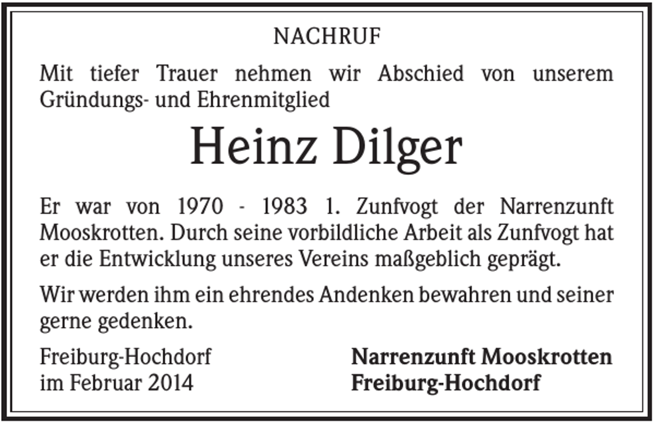 <p>NACHRUF<br />Mit tiefer Trauer nehmen wir Abschied von unserem<br />Gründungs- und Ehrenmitglied</p><p>Heinz Dilger<br />Er war von 1970 - 1983 1. Zunfvogt der Narrenzunft<br />Mooskrotten. Durch seine vorbildliche Arbeit als Zunfvogt hat<br />er die Entwicklung unseres Vereins maßgeblich geprägt.<br />Wir werden ihm ein ehrendes Andenken bewahren und seiner<br />gerne gedenken.<br />Freiburg-Hochdorf<br />Narrenzunft Mooskrotten<br />im Februar 2014<br />Freiburg-Hochdorf</p>