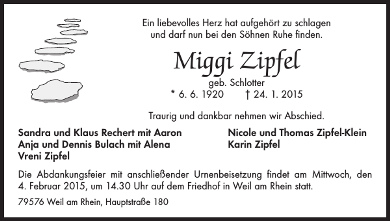<p>Ein liebevolles Herz hat aufgehört zu schlagen<br />und darf nun bei den Söhnen Ruhe finden.</p><p>Miggi Zipfel</p><p>geb. Schlotter<br />* 6. 6. 1920 † 24. 1. 2015<br />Traurig und dankbar nehmen wir Abschied.<br />Sandra und Klaus Rechert mit Aaron<br />Anja und Dennis Bulach mit Alena<br />Vreni Zipfel</p><p>Nicole und Thomas Zipfel-Klein<br />Karin Zipfel</p><p>Die Abdankungsfeier mit anschließender Urnenbeisetzung findet am Mittwoch, den<br />4. Februar 2015, um 14.30 Uhr auf dem Friedhof in Weil am Rhein statt.<br />79576 Weil am Rhein, Hauptstraße 180</p>