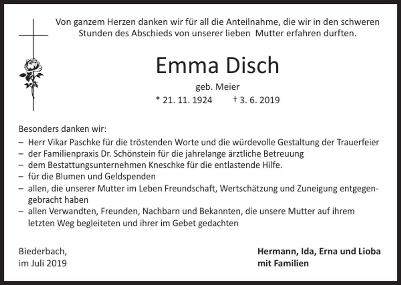 <p>Von ganzem Herzen danken wir für all die Anteilnahme, die wir in den schweren<br />Stunden des Abschieds von unserer lieben Mutter erfahren durften.</p><p>Emma Disch<br />geb. Meier<br />* 21. 11. 1924 † 3. 6. 2019</p><p>Besonders danken wir:<br />– Herr Vikar Paschke für die tröstenden Worte und die würdevolle Gestaltung der Trauerfeier<br />– der Familienpraxis Dr. Schönstein für die jahrelange ärztliche Betreuung<br />– dem Bestattungsunternehmen Kneschke für die entlastende Hilfe.<br />– für die Blumen und Geldspenden<br />– allen, die unserer Mutter im Leben Freundschaft, Wertschätzung und Zuneigung entgegengebracht haben<br />– allen Verwandten, Freunden, Nachbarn und Bekannten, die unsere Mutter auf ihrem<br />letzten Weg begleiteten und ihrer im Gebet gedachten<br />Biederbach,<br />im Juli 2019</p><p>Hermann, Ida, Erna und Lioba<br />mit Familien</p>