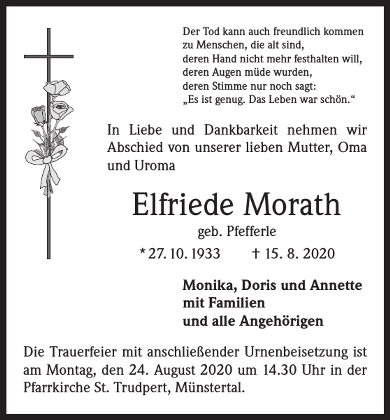 <p>Der Tod kann auch freundlich kommen<br />zu Menschen, die alt sind,<br />deren Hand nicht mehr festhalten will,<br />deren Augen müde wurden,<br />deren Stimme nur noch sagt:<br />„Es ist genug. Das Leben war schön.“</p><p>In Liebe und Dankbarkeit nehmen wir<br />­A bschied von unserer lieben Mutter, Oma<br />und Uroma</p><p>Elfriede Morath<br />geb. Pfefferle<br />* 27. 10. 1933 † 15. 8. 2020</p><p>Monika, Doris und Annette<br />mit Familien<br />und alle Angehörigen<br />Die Trauerfeier mit anschließender Urnenbeisetzung ist<br />am Montag, den 24. August 2020 um 14.30 Uhr in der<br />Pfarrkirche St. Trudpert, Münstertal.</p>