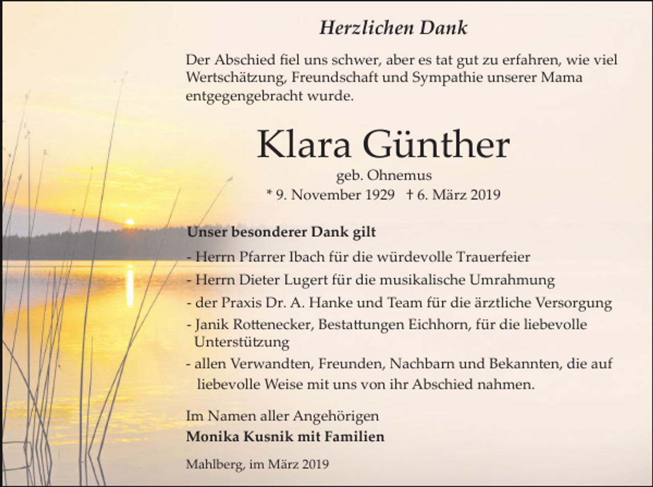 <p>Herzlichen Dank<br />Der Abschied ﬁel uns schwer, aber es tat gut zu erfahren, wie viel<br />Wertschä�ung, Freundschaft und Sympathie unserer Mama<br />entgegengebracht wurde.</p><p>Klara Günther<br />geb. Ohnemus<br />* 9. November 1929 † 6. März 2019<br />Unser besonderer Dank gilt<br />­ Herrn Pfarrer Ibach für die würdevolle Trauerfeier<br />­ Herrn Dieter Lugert für die musikalische Umrahmung<br />­ der Praxis Dr. A. Hanke und Team für die ärztliche Versorgung<br />­ Janik Ro�enecker, Besta�ungen Eichhorn, für die liebevolle<br />Unterstü�ung<br />­ allen Verwandten, Freunden, Nachbarn und Bekannten, die auf<br />liebevolle Weise mit uns von ihr Abschied nahmen.<br />Im Namen aller Angehörigen<br />Monika Kusnik mit Familien<br />Mahlberg, im März 2019</p>