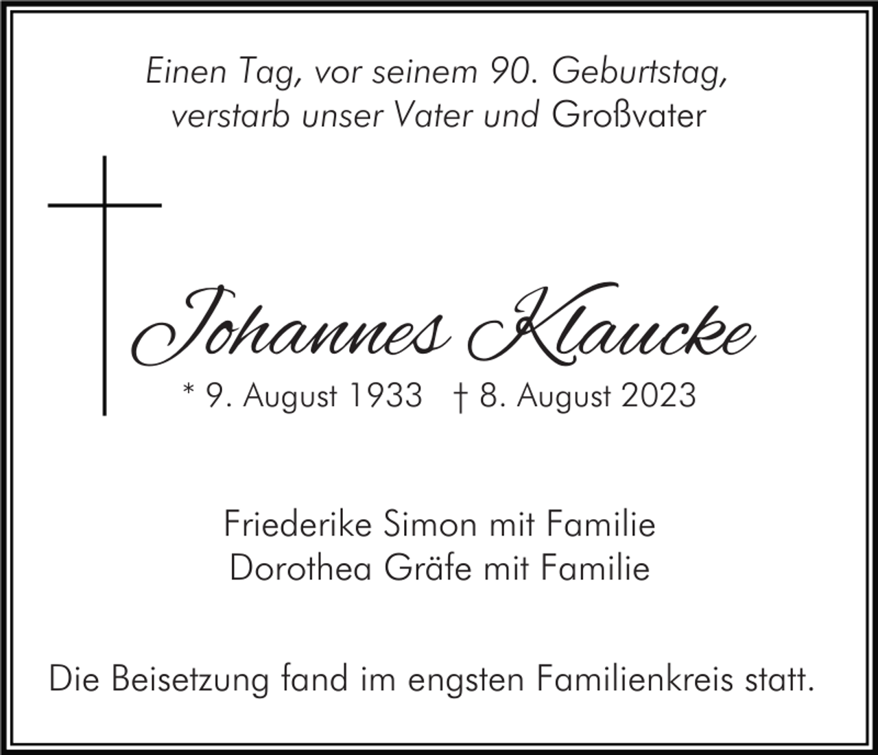 <p>Einen Tag, vor seinem 90. Geburtstag,<br />verstarb unser Vater und Großvater</p><p>Johannes Klaucke<br />* 9. August 1933 † 8. August 2023</p><p>Friederike Simon mit Familie<br />Dorothea Gräfe mit Familie<br />Die Beisetzung fand im engsten Familienkreis statt.</p>