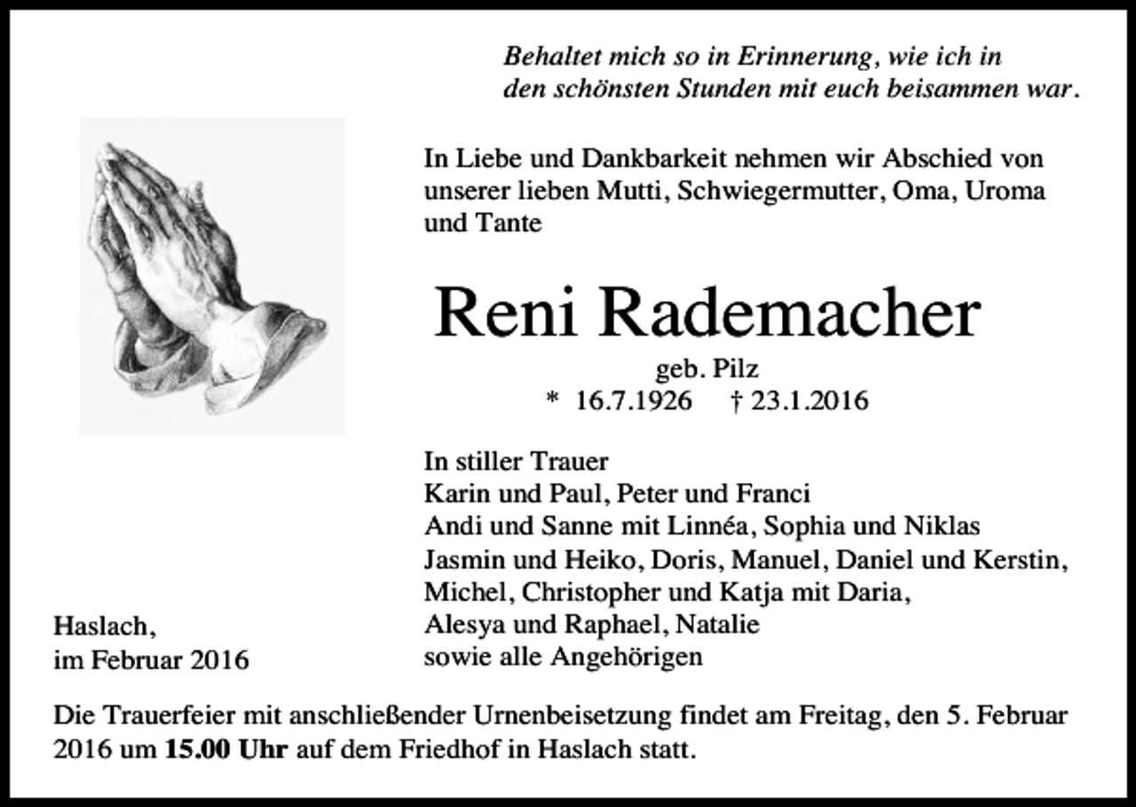 <p>Behaltet mich so in Erinnerung, wie ich in<br />den schönsten Stunden mit euch beisammen war.<br />In Liebe und Dankbarkeit nehmen wir Abschied von<br />unserer lieben Mutti, Schwiegermutter, Oma, Uroma<br />und Tante</p><p>Reni Rademacher<br />geb. Pilz<br />* 16.7.1926 † 23.1.2016</p><p>Haslach,<br />im Februar 2016</p><p>In stiller Trauer<br />Karin und Paul, Peter und Franci<br />Andi und Sanne mit Linnéa, Sophia und Niklas<br />Jasmin und Heiko, Doris, Manuel, Daniel und Kerstin,<br />Michel, Christopher und Katja mit Daria,<br />Alesya und Raphael, Natalie<br />sowie alle Angehörigen</p><p>Die Trauerfeier mit anschließender Urnenbeisetzung findet am Freitag, den 5. Februar<br />2016 um 15.00 Uhr auf dem Friedhof in Haslach statt.</p>