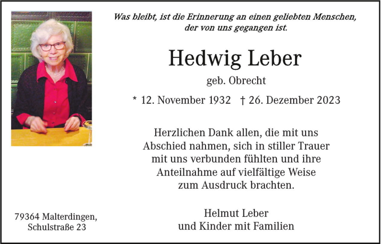 <p>Was bleibt, ist die Erinnerung an einen geliebten Menschen, der von uns gegangen ist.</p>
<p>Hedwig Leber</p>
<p>geb. Obrecht<br />* 12. November 1932 † 26. Dezember 2023<br />Herzlichen Dank allen, die mit uns<br />Abschied nahmen, sich in stiller Trauer<br />mit uns verbunden fühlten und ihre<br />Anteilnahme auf vielfältige Weise<br />zum Ausdruck brachten.</p>
<p>Helmut Leber<br />und Kinder mit Familien</p>
<p><span>Schulstraße 23</span>,<br /><span>79364 Malterdingen,</span></p>