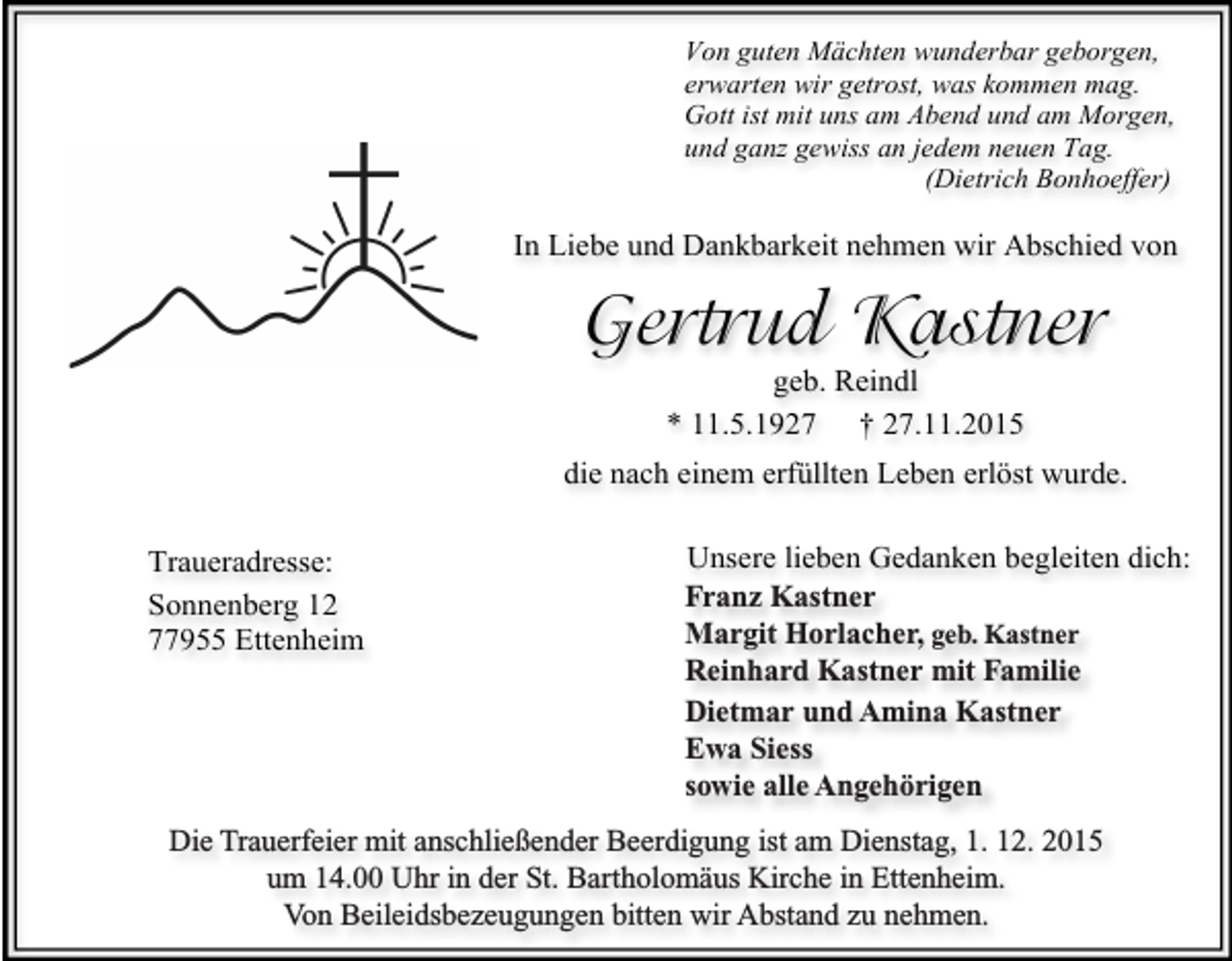 <p>Von guten Mächten wunderbar geborgen,<br />erwarten wir getrost, was kommen mag.<br />Gott ist mit uns am Abend und am Morgen,<br />und ganz gewiss an jedem neuen Tag.<br />(Dietrich Bonhoeffer)</p><p>In Liebe und Dankbarkeit nehmen wir Abschied von</p><p>Gertrud Kastner<br />geb. Reindl<br />* 11.5.1927 † 27.11.2015</p><p>die nach einem erfüllten Leben erlöst wurde.<br />Unsere lieben Gedanken begleiten dich:<br />Franz<br />Franz Kastner<br />Kastner<br />Margit<br />Margit Horlacher,<br />Horlacher,geb.<br />geb.Kastner<br />Kastner<br />Reinhard<br />Reinhard Kastner<br />Kastnermit<br />mitFamilie<br />Familie<br />Dietmar und<br />undAmina<br />AminaKastner<br />Kastner<br />Dietmar<br />sowieSiess<br />alle Angehörigen<br />Ewa<br />sowie alle Angehörigen<br />Die Trauerfeier mit anschließender Beerdigung ist am Dienstag, 1.12.2015<br />Die Trauerfeier<br />Beerdigung<br />ist aminDienstag,<br />1. 12. 2015<br />um 14.00 mit<br />Uhranschließender<br />in der St. Bartholomäus<br />Kirche<br />Ettenheim.<br />um 14.00<br />Uhr in der St. Bartholomäus<br />Kirche zu<br />in Ettenheim.<br />Von<br />Beileidsbezeugungen<br />bitten wir Abstand<br />nehmen.<br />Von Beileidsbezeugungen bitten wir Abstand zu nehmen.<br />Traueradresse:<br />Sonnenberg 12<br />77955 Ettenheim</p>