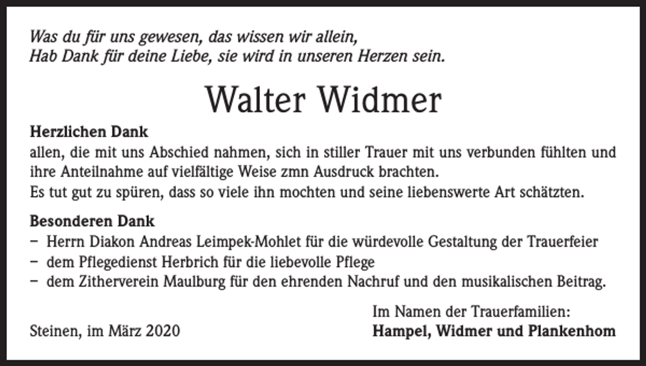 <p>Was du für uns gewesen, das wissen wir allein,<br />Hab Dank für deine Liebe, sie wird in unseren Herzen sein.</p><p>Walter Widmer</p><p>Herzlichen Dank<br />allen, die mit uns Abschied nahmen, sich in stiller Trauer mit uns verbunden fühlten und<br />ihre Anteilnahme auf vielfältige Weise zmn Ausdruck brachten.<br />Es tut gut zu spüren, dass so viele ihn mochten und seine liebenswerte Art schätzten.<br />Besonderen Dank<br />– Herrn Diakon Andreas Leimpek-Mohlet für die würdevolle Gestaltung der Trauerfeier<br />– dem Pflegedienst Herbrich für die liebevolle Pflege<br />– dem Zitherverein Maulburg für den ehrenden Nachruf und den musikalischen Beitrag.</p><p>Steinen, im März 2020</p><p>Im Namen der Trauerfamilien:<br />Hampel, Widmer und Plankenhom</p>