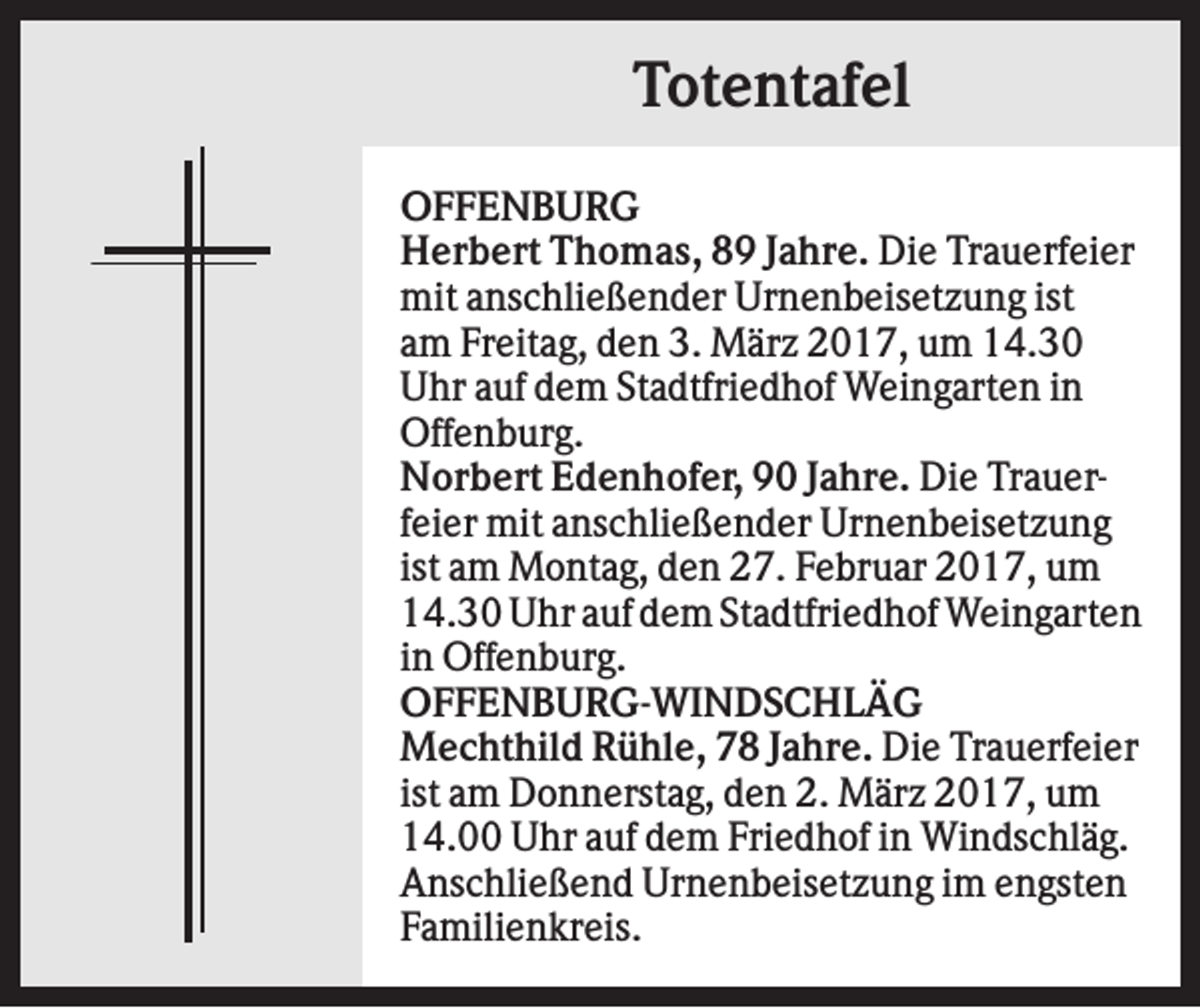 <p>Totentafel<br />OFFENBURG<br />Herbert Thomas, 89 Jahre. Die Trauerfeier<br />mit anschließender Urnenbeisetzung ist<br />am Freitag, den 3. März 2017, um 14.30<br />Uhr auf dem Stadtfriedhof Weingarten in<br />Offenburg.<br />Norbert Edenhofer, 90 Jahre. Die Trauerfeier mit anschließender Urnenbeisetzung<br />ist am Montag, den 27. Februar 2017, um<br />14.30 Uhr auf dem Stadtfriedhof Weingarten<br />in Offenburg.<br />OFFENBURG-WINDSCHLÄG<br />Mechthild Rühle, 78 Jahre. Die Trauerfeier<br />ist am Donnerstag, den 2. März 2017, um<br />14.00 Uhr auf dem Friedhof in Windschläg.<br />Anschließend Urnenbeisetzung im engsten<br />Familienkreis.</p>