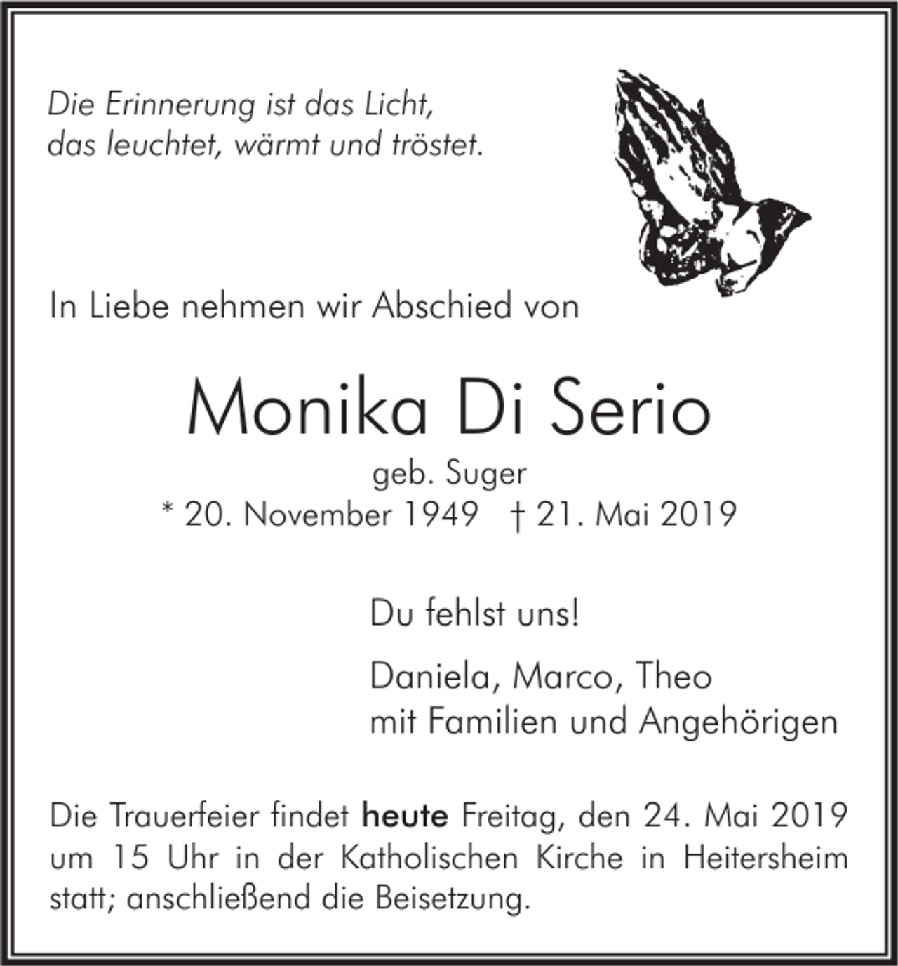 <p>Die Erinnerung ist das Licht,<br />das leuchtet, wärmt und tröstet.</p><p>In Liebe nehmen wir Abschied von</p><p>Monika Di Serio</p><p>geb. Suger<br />* 20. November 1949 † 21. Mai 2019</p><p>Du fehlst uns!<br />Daniela, Marco, Theo<br />mit Familien und Angehörigen<br />Die Trauerfeier findet heute Freitag, den 24. Mai 2019<br />um 15 Uhr in der Katholischen Kirche in Heitersheim<br />statt; anschließend die Beisetzung.</p>