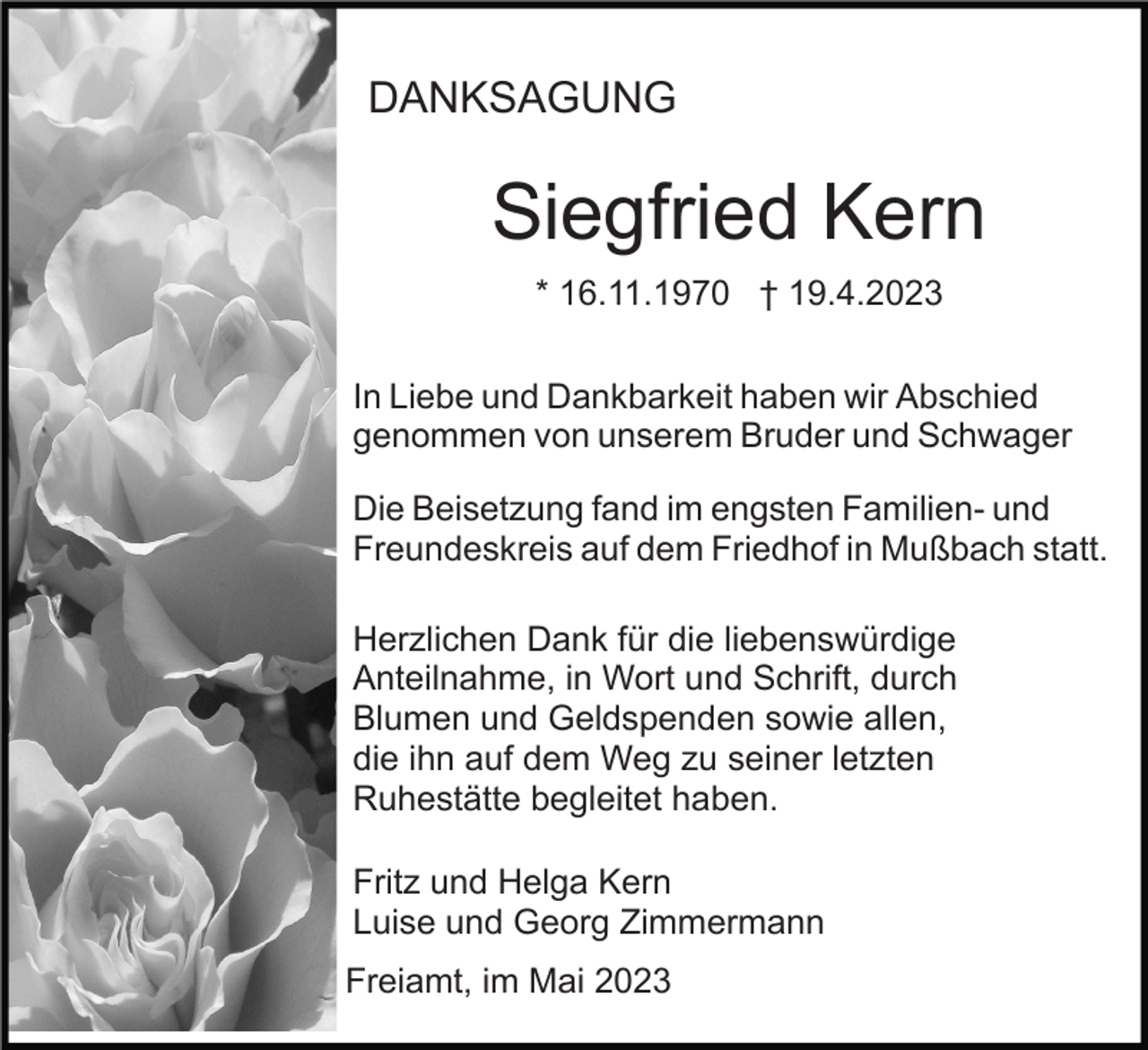 <p>DANKSAGUNG</p><p>Siegfried Kern<br />* 16.11.1970 † 19.4.2023<br />In Liebe und Dankbarkeit haben wir Abschied<br />genommen von unserem Bruder und Schwager<br />Die Beisetzung fand im engsten Familien- und<br />Freundeskreis auf dem Friedhof in Mußbach statt.<br />Herzlichen Dank für die liebenswürdige<br />Anteilnahme, in Wort und Schrift, durch<br />Blumen und Geldspenden sowie allen,<br />die ihn auf dem Weg zu seiner letzten<br />Ruhestätte begleitet haben.<br />Fritz und Helga Kern<br />Luise und Georg Zimmermann<br />Freiamt, im Mai 2023</p>