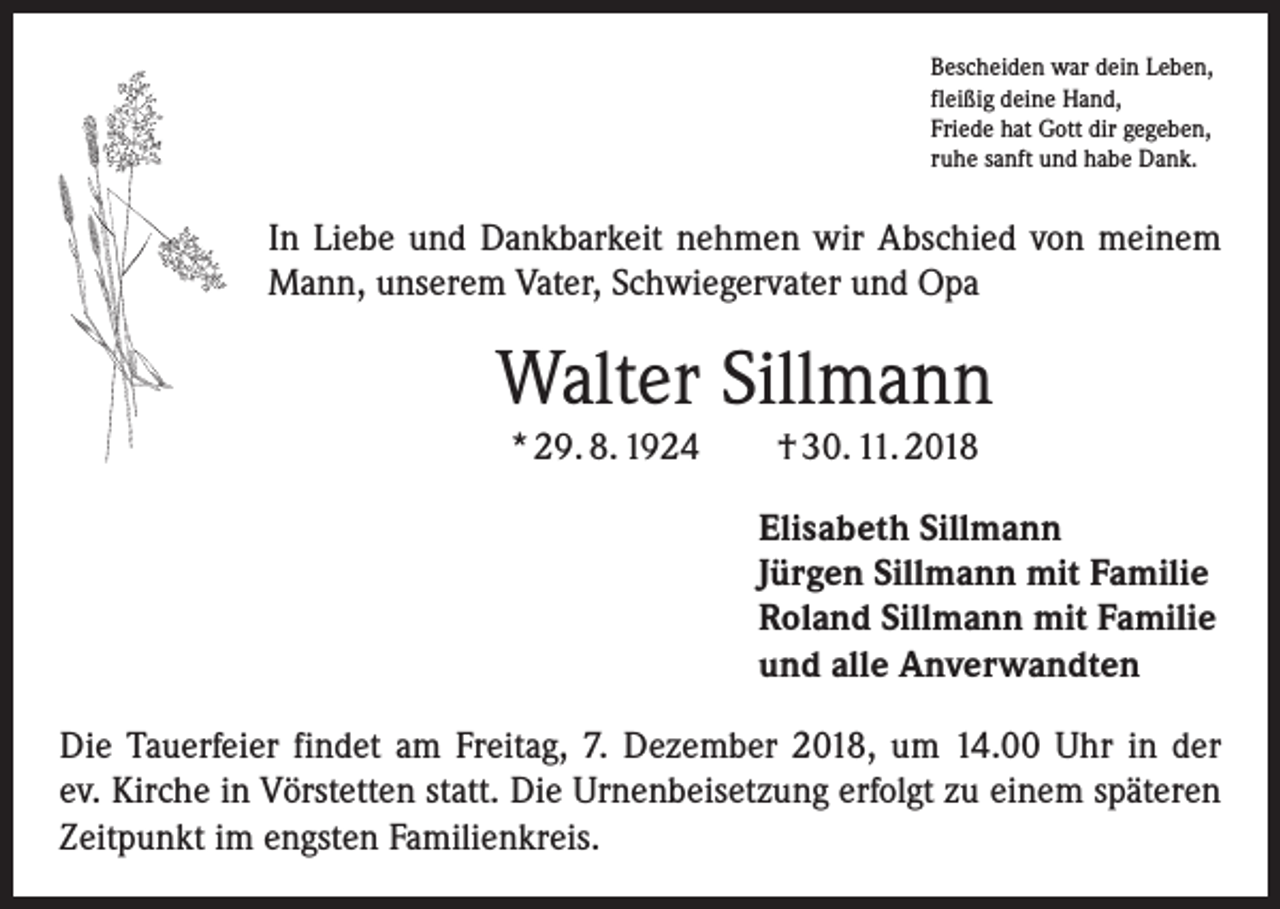 <p>Bescheiden war dein Leben,<br />fleißig deine Hand,<br />Friede hat Gott dir gegeben,<br />ruhe sanft und habe Dank.</p><p>In Liebe und Dankbarkeit nehmen wir Abschied von meinem<br />Mann, unserem Vater, Schwiegervater und Opa</p><p>Walter Sillmann<br />* 29. 8. 1924 † 30. 11. 2018<br />Elisabeth Sillmann<br />Jürgen Sillmann mit Familie<br />Roland Sillmann mit Familie<br />und alle Anverwandten<br />Die Tauerfeier findet am Freitag, 7. Dezember 2018, um 14.00 Uhr in der<br />ev. Kirche in Vörstetten statt. Die Urnenbeisetzung erfolgt zu einem späteren<br />Zeitpunkt im engsten Familienkreis.</p>