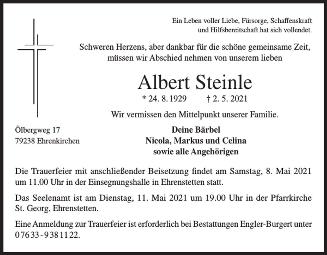 <p>Ein Leben voller Liebe, Fürsorge, Schaffenskraft<br />und Hilfsbereitschaft hat sich vollendet.</p><p>Schweren Herzens, aber dankbar für die schöne gemeinsame Zeit,<br />müssen wir Abschied nehmen von unserem lieben</p><p>Albert Steinle<br />* 24. 8. 1929</p><p>† 2. 5. 2021</p><p>Wir vermissen den Mittelpunkt unserer Familie.<br />Ölbergweg 19238 Ehrenkirchen</p><p>Deine Bärbel<br />Nicola, Markus und Celina<br />sowie alle Angehörigen</p><p>Die Trauerfeier mit anschließender Beisetzung findet am Samstag, 8. Mai 2021<br />um 11.00 Uhr in der Einsegnungshalle in Ehrenstetten statt.<br />Das Seelenamt ist am Dienstag, 11. Mai 2021 um 19.00 Uhr in der Pfarrkirche<br />St. Georg, Ehrenstetten.<br />Eine Anmeldung zur Trauerfeier ist erforderlich bei Bestattungen Engler-Burgert unter<br />0 76 33 - 9 38 11 22.</p>