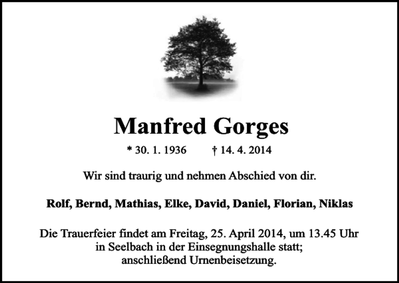 <p>Manfred Gorges<br />* 30. 1. 1936</p><p>† 14. 4. 2014</p><p>Wir sind traurig und nehmen Abschied von dir.<br />Rolf, Bernd, Mathias, Elke, David, Daniel, Florian, Niklas<br />Die Trauerfeier findet am Freitag, 25. April 2014, um 13.45 Uhr<br />in Seelbach in der Einsegnungshalle statt;<br />anschließend Urnenbeisetzung.</p>