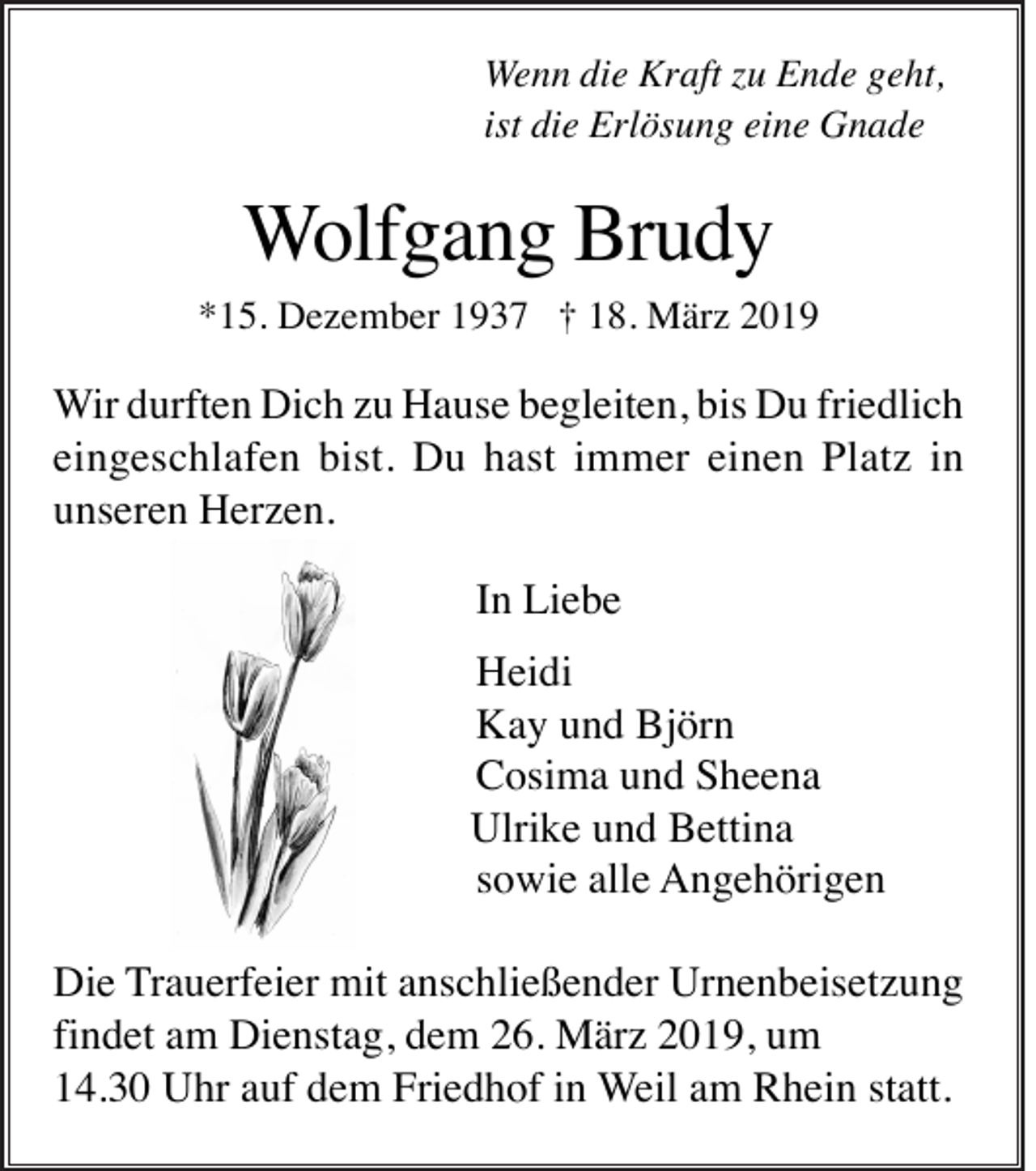 <p>Wenn die Kraft zu Ende geht,<br />ist die Erlösung eine Gnade</p><p>Wolfgang Brudy<br />*15. Dezember 1937 † 18. März 2019</p><p>Wir durften Dich zu Hause begleiten, bis Du friedlich<br />eingeschlafen bist. Du hast immer einen Platz in<br />unseren Herzen.<br />In Liebe<br />Heidi<br />Kay und Björn<br />Cosima und Sheena<br />Ulrike und Bettina<br />sowie alle Angehörigen<br />Die Trauerfeier mit anschließender Urnenbeisetzung<br />findet am Dienstag, dem 26. März 2019, um<br />14.30 Uhr auf dem Friedhof in Weil am Rhein statt.</p>