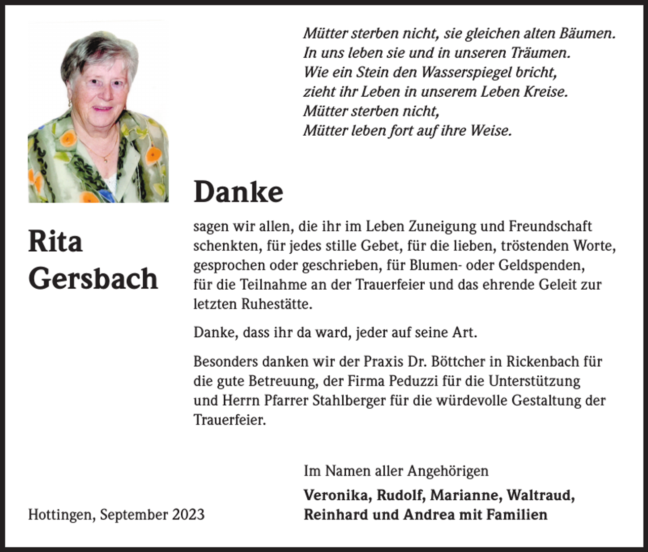 <p>Mütter sterben nicht, sie gleichen alten Bäumen.<br />In uns leben sie und in unseren Träumen.<br />Wie ein Stein den Wasserspiegel bricht,<br />zieht ihr Leben in unserem Leben Kreise.<br />Mütter sterben nicht,<br />Mütter leben fort auf ihre Weise.</p><p>Danke<br />Rita<br />Gersbach</p><p>sagen wir allen, die ihr im Leben Zuneigung und Freundschaft<br />schenkten, für jedes stille Gebet, für die lieben, tröstenden Worte,<br />gesprochen oder geschrieben, für Blumen- oder Geldspenden,<br />für die Teilnahme an der Trauerfeier und das ehrende Geleit zur<br />letzten Ruhestätte.<br />Danke, dass ihr da ward, jeder auf seine Art.<br />Besonders danken wir der Praxis Dr. Böttcher in Rickenbach für<br />die gute Betreuung, der Firma Peduzzi für die Unterstützung<br />und Herrn Pfarrer Stahlberger für die würdevolle Gestaltung der<br />Trauerfeier.</p><p>Hottingen, September 2023</p><p>Im Namen aller Angehörigen<br />Veronika, Rudolf, Marianne, Waltraud,<br />Reinhard und Andrea mit Familien</p>