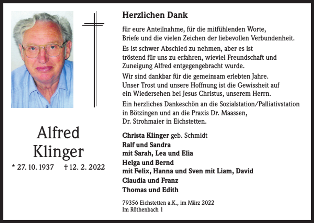 <p>Herzlichen Dank</p><p>Alfred<br />Klinger<br />* 27. 10. 1937</p><p>† 12. 2. 2022</p><p>für eure Anteilnahme, für die mitfühlenden Worte,<br />Briefe und die vielen Zeichen der liebevollen Verbundenheit.<br />Es ist schwer Abschied zu nehmen, aber es ist<br />tröstend für uns zu erfahren, wieviel Freundschaft und<br />Zuneigung Alfred entgegengebracht wurde.<br />Wir sind dankbar für die gemeinsam erlebten Jahre.<br />Unser Trost und unsere Hoffnung ist die Gewissheit auf<br />ein Wiedersehen bei Jesus Christus, unserem Herrn.<br />Ein herzliches Dankeschön an die Sozialstation/Palliativstation<br />in Bötzingen und an die Praxis Dr. Maassen,<br />Dr. Strohmaier in Eichstetten.<br />Christa Klinger geb. Schmidt<br />Ralf und Sandra<br />mit Sarah, Lea und Elia<br />Helga und Bernd<br />mit Felix, Hanna und Sven mit Liam, David<br />Claudia und Franz<br />Thomas und Edith<br />79356 Eichstetten a.K., im März 2022<br />Im Röthenbach 1</p>