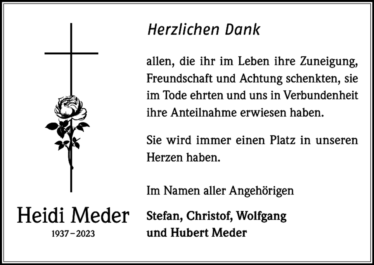 <p>Herzlichen Dank<br />allen, die ihr im Leben ihre Zuneigung,<br />Freundschaft und Achtung schenkten, sie<br />im Tode ehrten und uns in Verbundenheit<br />ihre Anteilnahme erwiesen haben.<br />Sie wird immer einen Platz in unseren<br />Herzen haben.<br />Im Namen aller Angehörigen</p><p>Heidi Meder<br />1937 – 2023</p><p>Stefan, Christof, Wolfgang<br />und Hubert Meder</p>