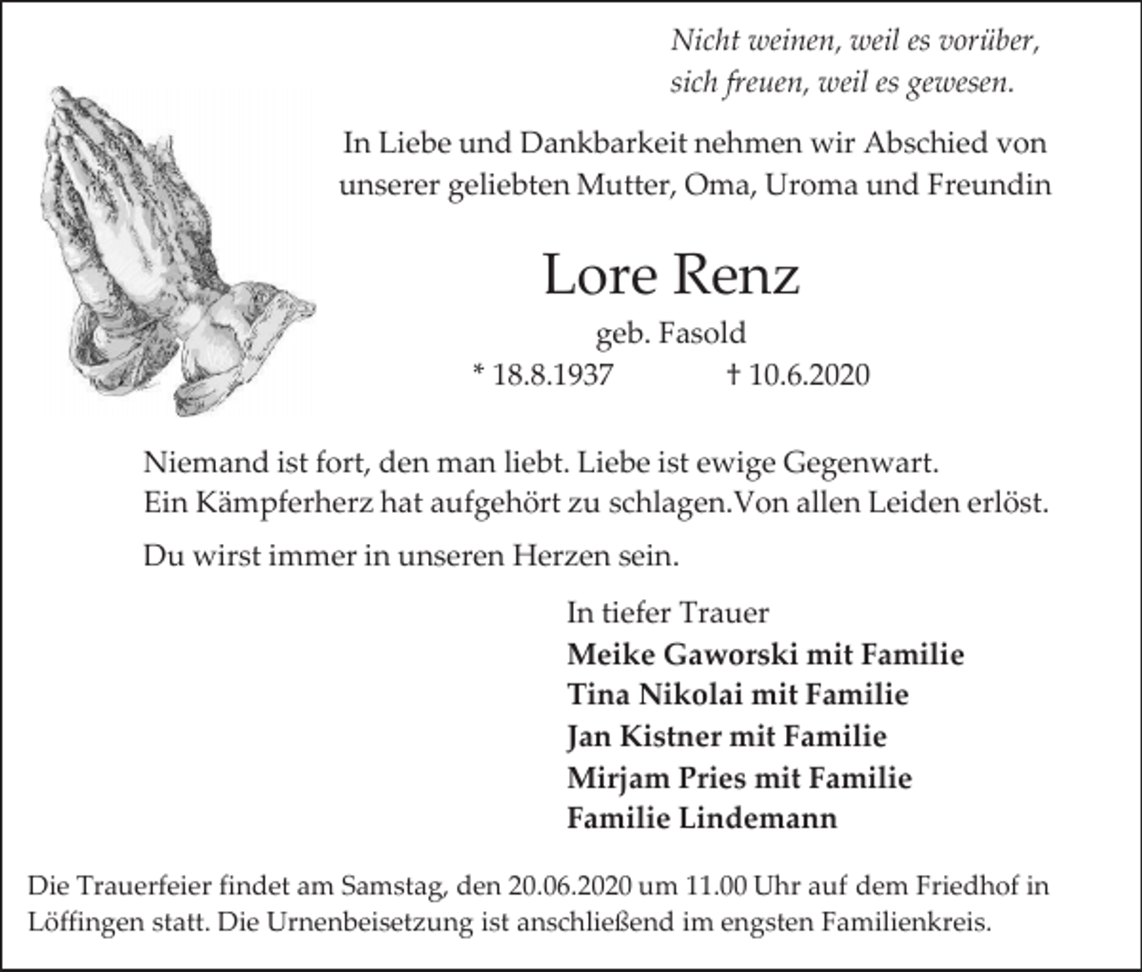 <p>Nicht weinen, weil es vorüber,<br />sich freuen, weil es gewesen.<br />In Liebe und Dankbarkeit nehmen wir Abschied von<br />unserer geliebten Mutter, Oma, Uroma und Freundin</p><p>Lore Renz<br />geb. Fasold<br />* 18.8.1937<br />† 10.6.2020<br />Niemand ist fort, den man liebt. Liebe ist ewige Gegenwart.<br />Ein Kämpferherz hat aufgehört zu schlagen.Von allen Leiden erlöst.<br />Du wirst immer in unseren Herzen sein.</p><p>In tiefer Trauer<br />Meike Gaworski mit Familie<br />Tina Nikolai mit Familie<br />Jan Kistner mit Familie<br />Mirjam Pries mit Familie<br />Familie Lindemann<br />Die Trauerfeier findet am Samstag, den 20.06.2020 um 11.00 Uhr auf dem Friedhof in<br />Löffingen statt. Die Urnenbeisetzung ist anschließend im engsten Familienkreis.</p>