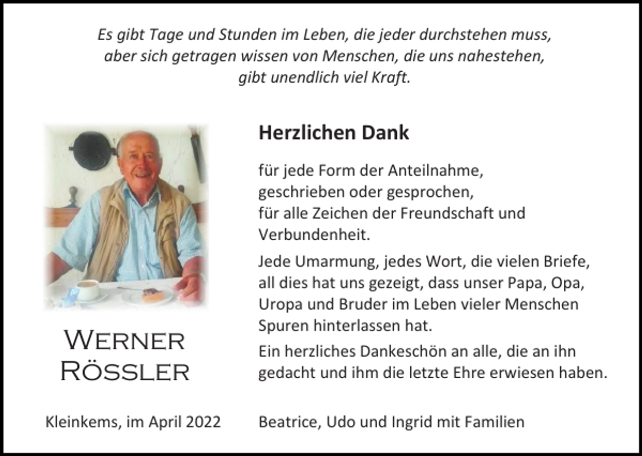 <p>Es gibt Tage und Stunden im Leben, die jeder durchstehen muss,<br />aber sich getragen wissen von Menschen, die uns nahestehen,<br />gibt unendlich viel Kraft.</p><p>Herzlichen Dank</p><p>Werner<br />Rössler<br />Kleinkems, im April 2022</p><p>für jede Form der Anteilnahme,<br />geschrieben oder gesprochen,<br />für alle Zeichen der Freundschaft und<br />Verbundenheit.<br />Jede Umarmung, jedes Wort, die vielen Briefe,<br />all dies hat uns gezeigt, dass unser Papa, Opa,<br />Uropa und Bruder im Leben vieler Menschen<br />Spuren hinterlassen hat.<br />Ein herzliches Dankeschön an alle, die an ihn<br />gedacht und ihm die letzte Ehre erwiesen haben.<br />Beatrice, Udo und Ingrid mit Familien</p>
